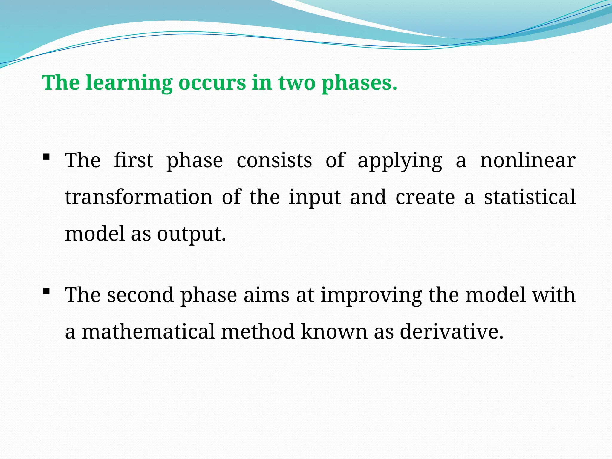 The learning occurs in two phases.
 The first phase consists of applying a nonlinear
transformation of the input and create a statistical
model as output.
 The second phase aims at improving the model with
a mathematical method known as derivative.
 