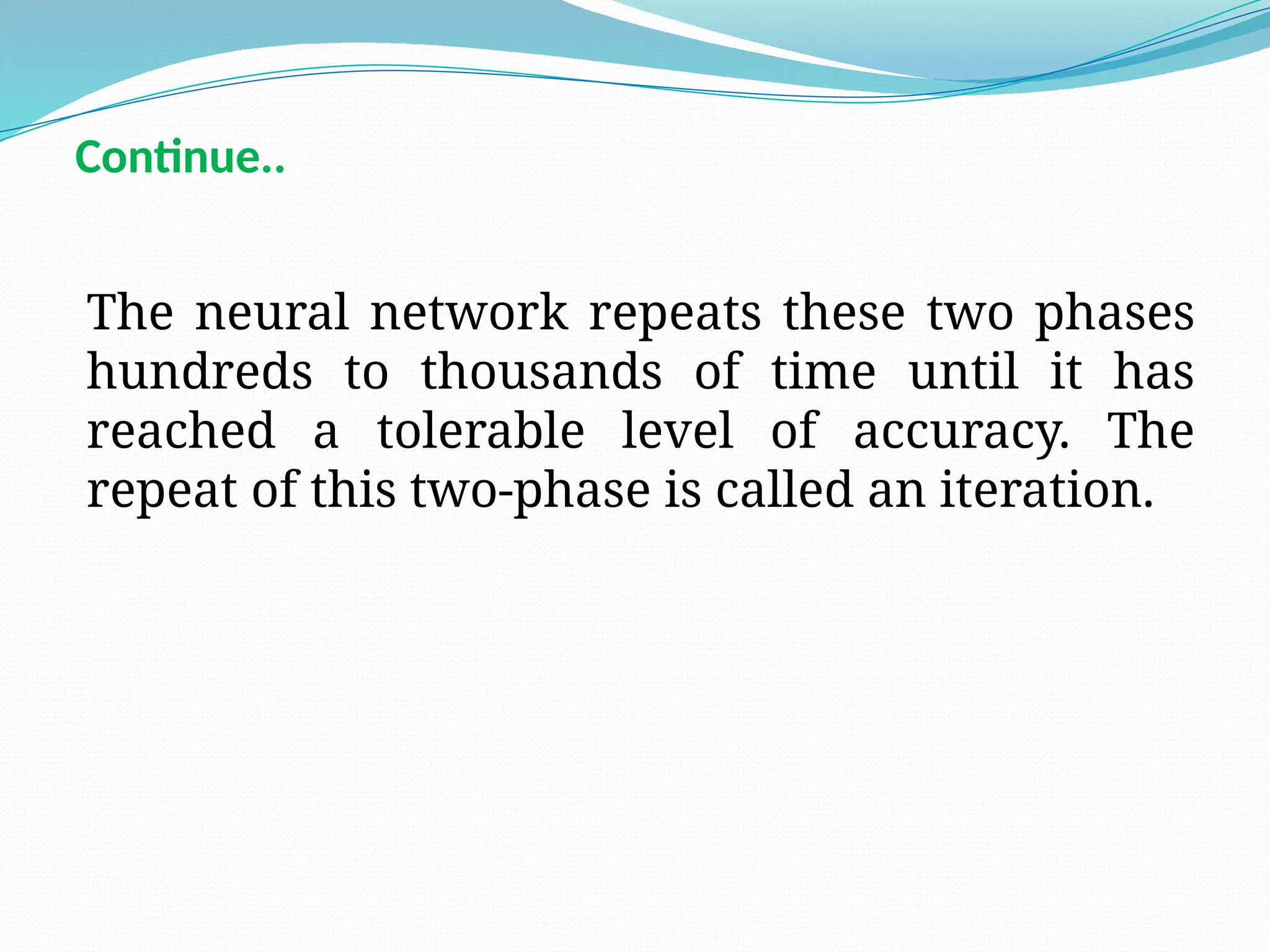 The neural network repeats these two phases
hundreds to thousands of time until it has
reached a tolerable level of accuracy. The
repeat of this two-phase is called an iteration.
Continue..
 