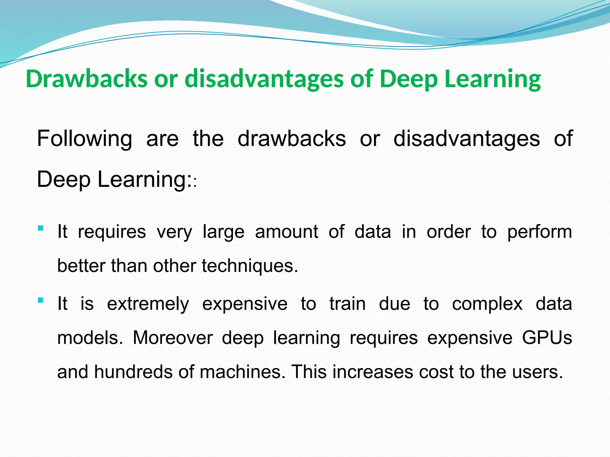 Drawbacks or disadvantages of Deep Learning
Following are the drawbacks or disadvantages of
Deep Learning::
 It requires very large amount of data in order to perform
better than other techniques.
 It is extremely expensive to train due to complex data
models. Moreover deep learning requires expensive GPUs
and hundreds of machines. This increases cost to the users.
 