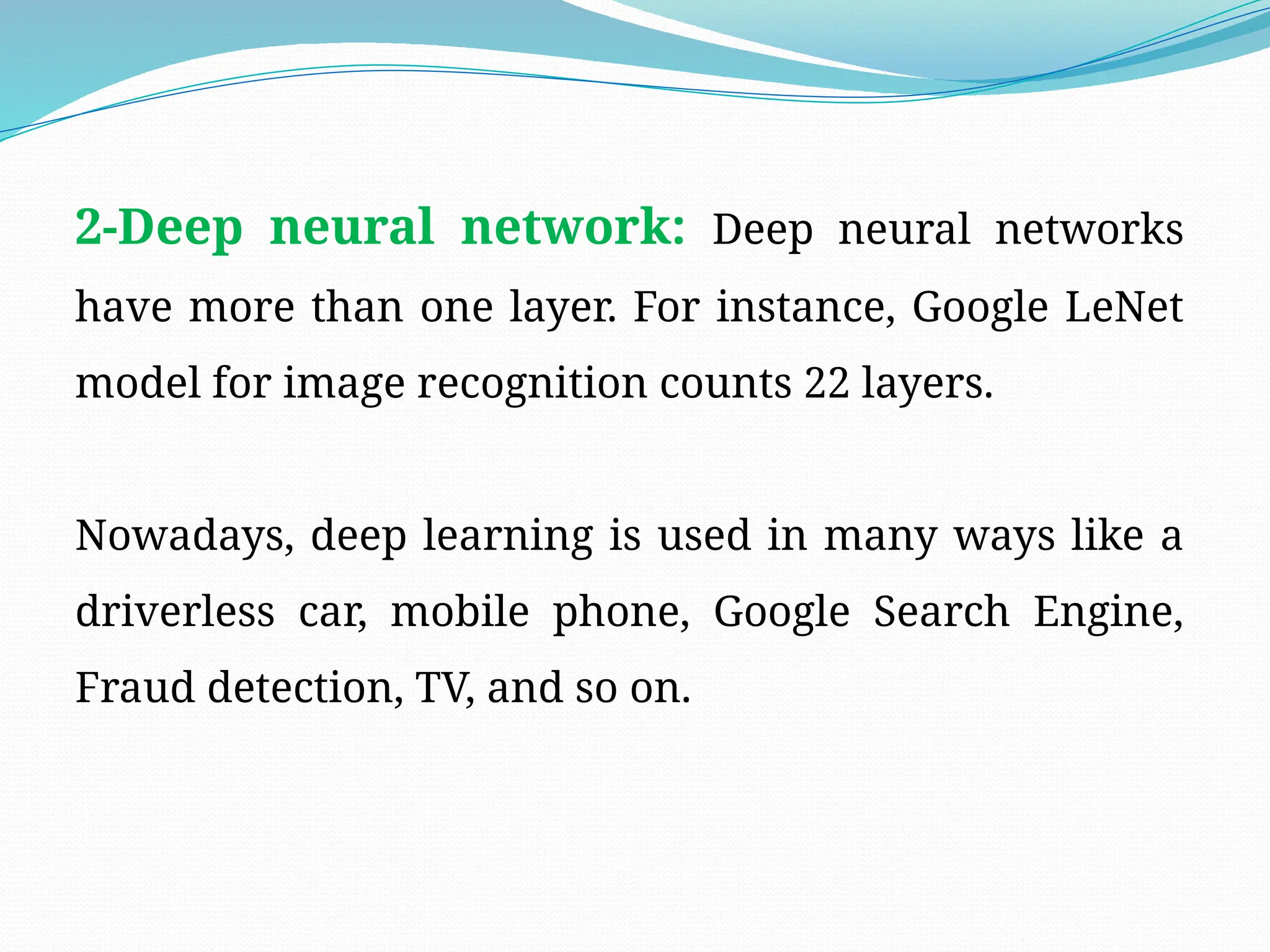 2-Deep neural network: Deep neural networks
have more than one layer. For instance, Google LeNet
model for image recognition counts 22 layers.
Nowadays, deep learning is used in many ways like a
driverless car, mobile phone, Google Search Engine,
Fraud detection, TV, and so on.
 
