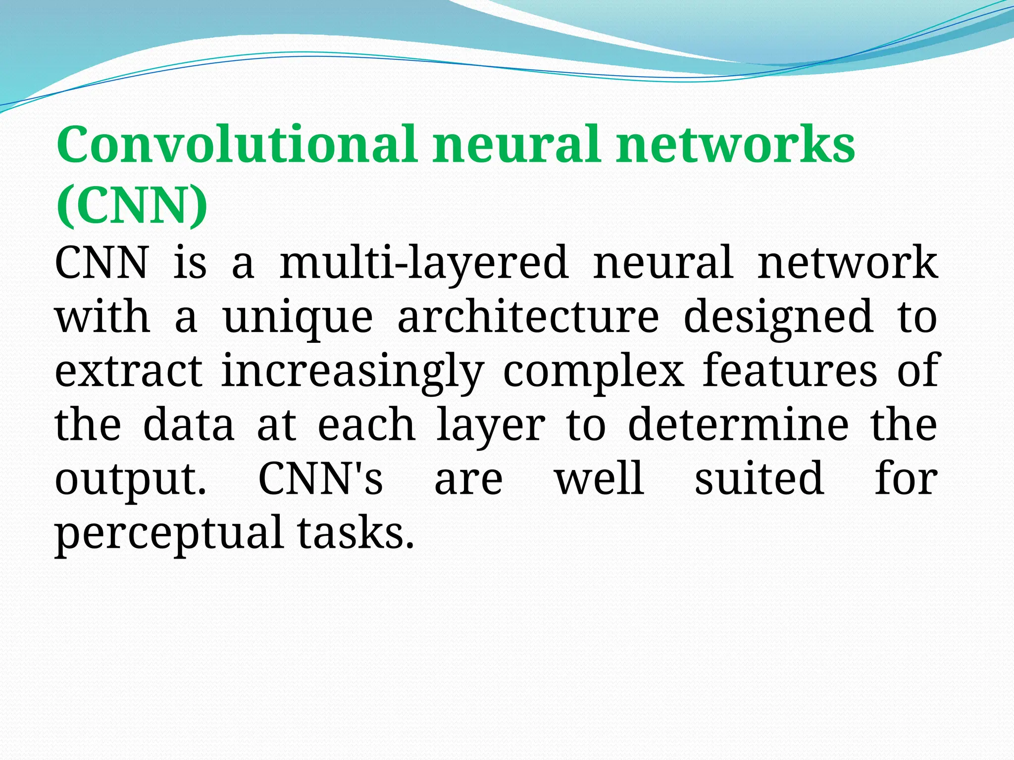 Convolutional neural networks
(CNN)
CNN is a multi-layered neural network
with a unique architecture designed to
extract increasingly complex features of
the data at each layer to determine the
output. CNN's are well suited for
perceptual tasks.
 