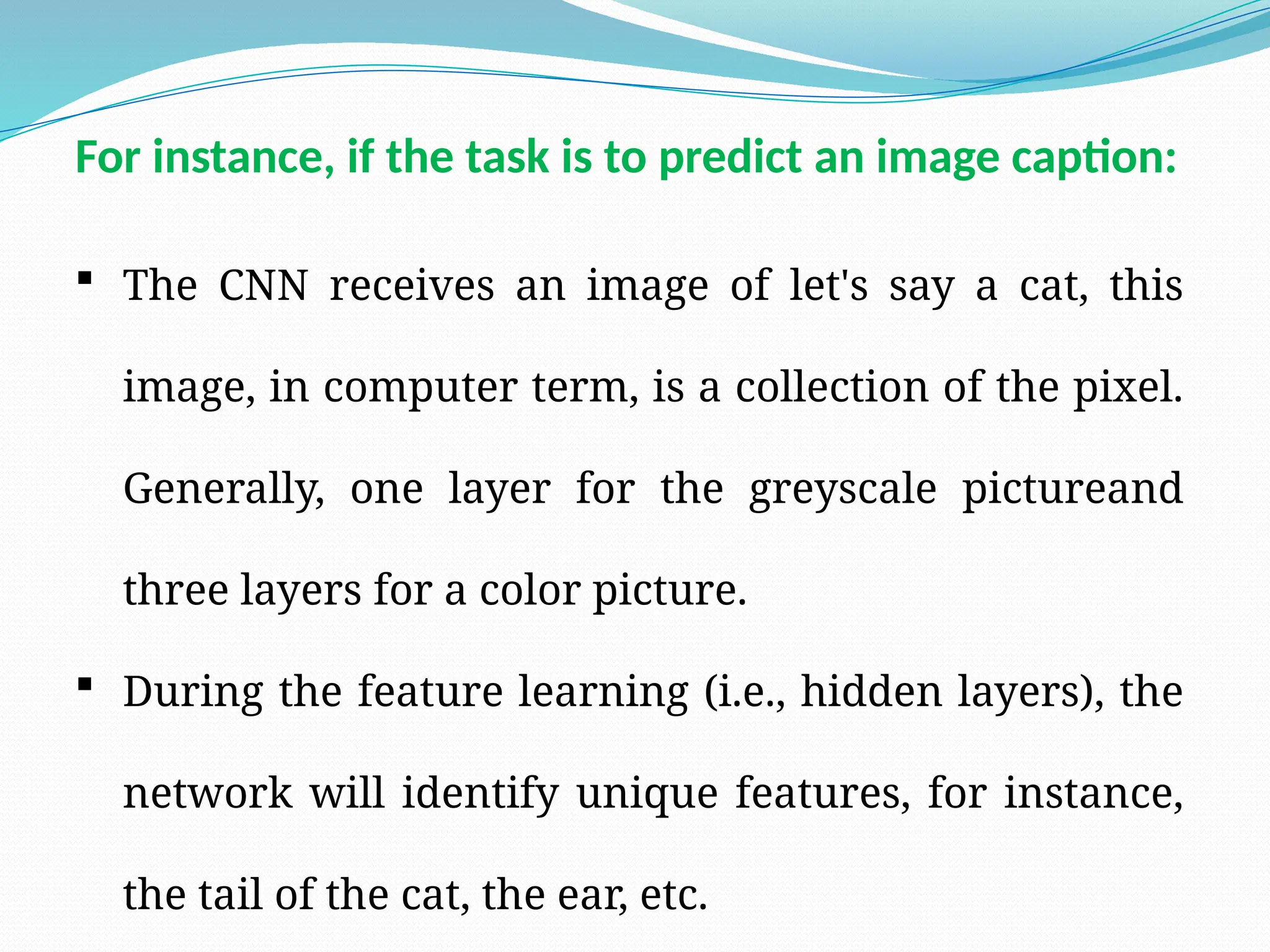  The CNN receives an image of let's say a cat, this
image, in computer term, is a collection of the pixel.
Generally, one layer for the greyscale pictureand
three layers for a color picture.
 During the feature learning (i.e., hidden layers), the
network will identify unique features, for instance,
the tail of the cat, the ear, etc.
For instance, if the task is to predict an image caption:
 