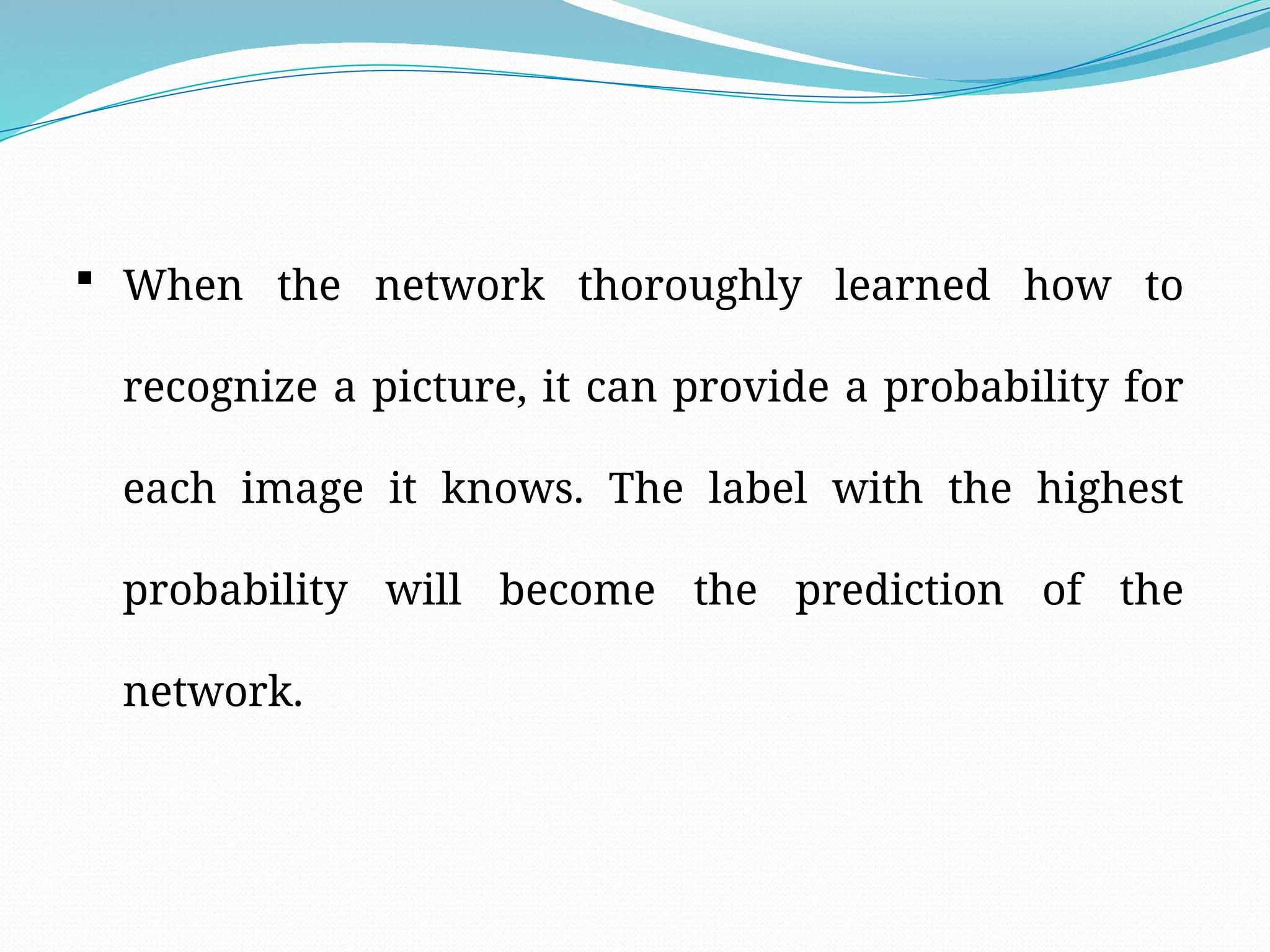  When the network thoroughly learned how to
recognize a picture, it can provide a probability for
each image it knows. The label with the highest
probability will become the prediction of the
network.
 