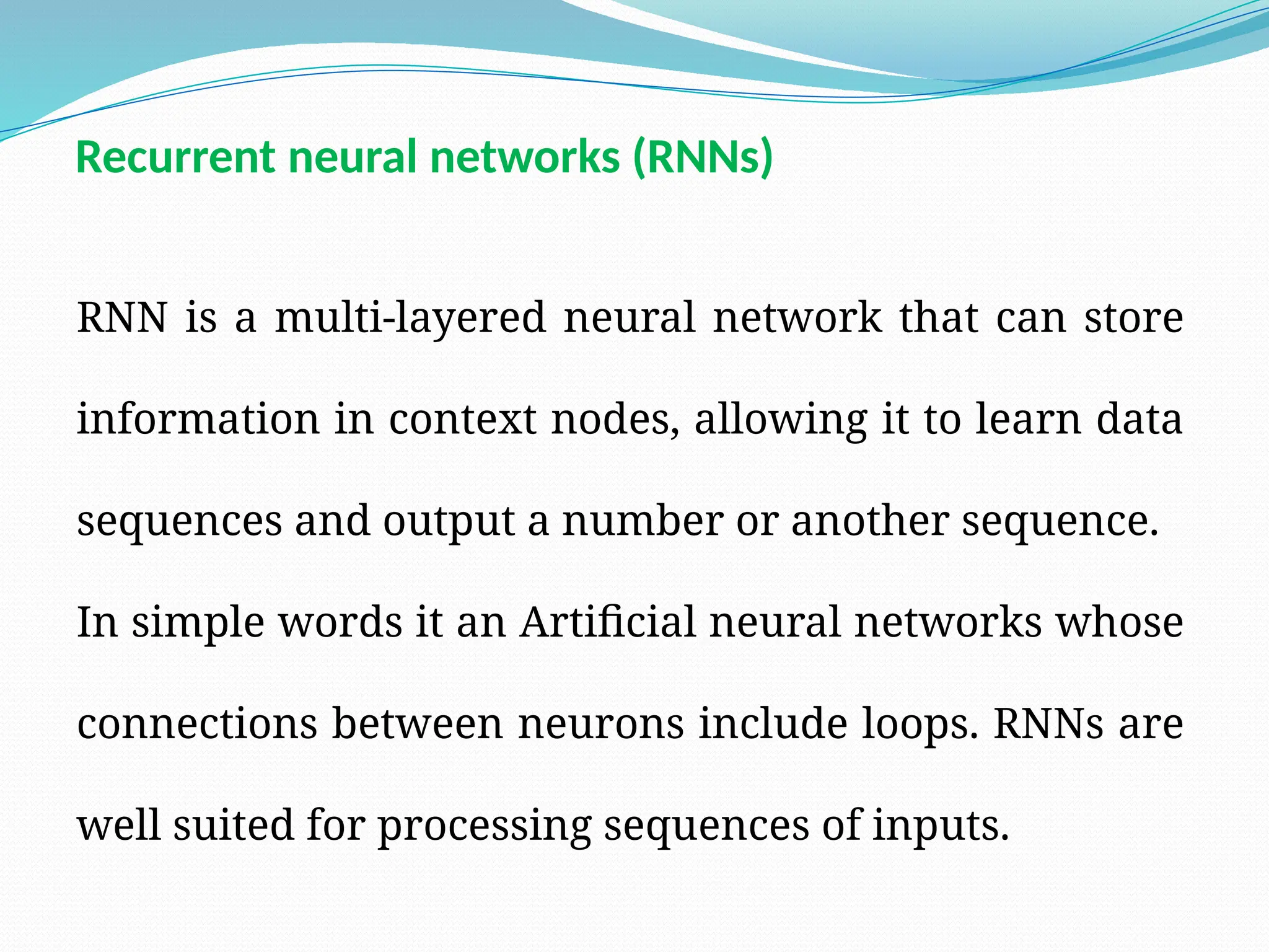 RNN is a multi-layered neural network that can store
information in context nodes, allowing it to learn data
sequences and output a number or another sequence.
In simple words it an Artificial neural networks whose
connections between neurons include loops. RNNs are
well suited for processing sequences of inputs.
Recurrent neural networks (RNNs)
 