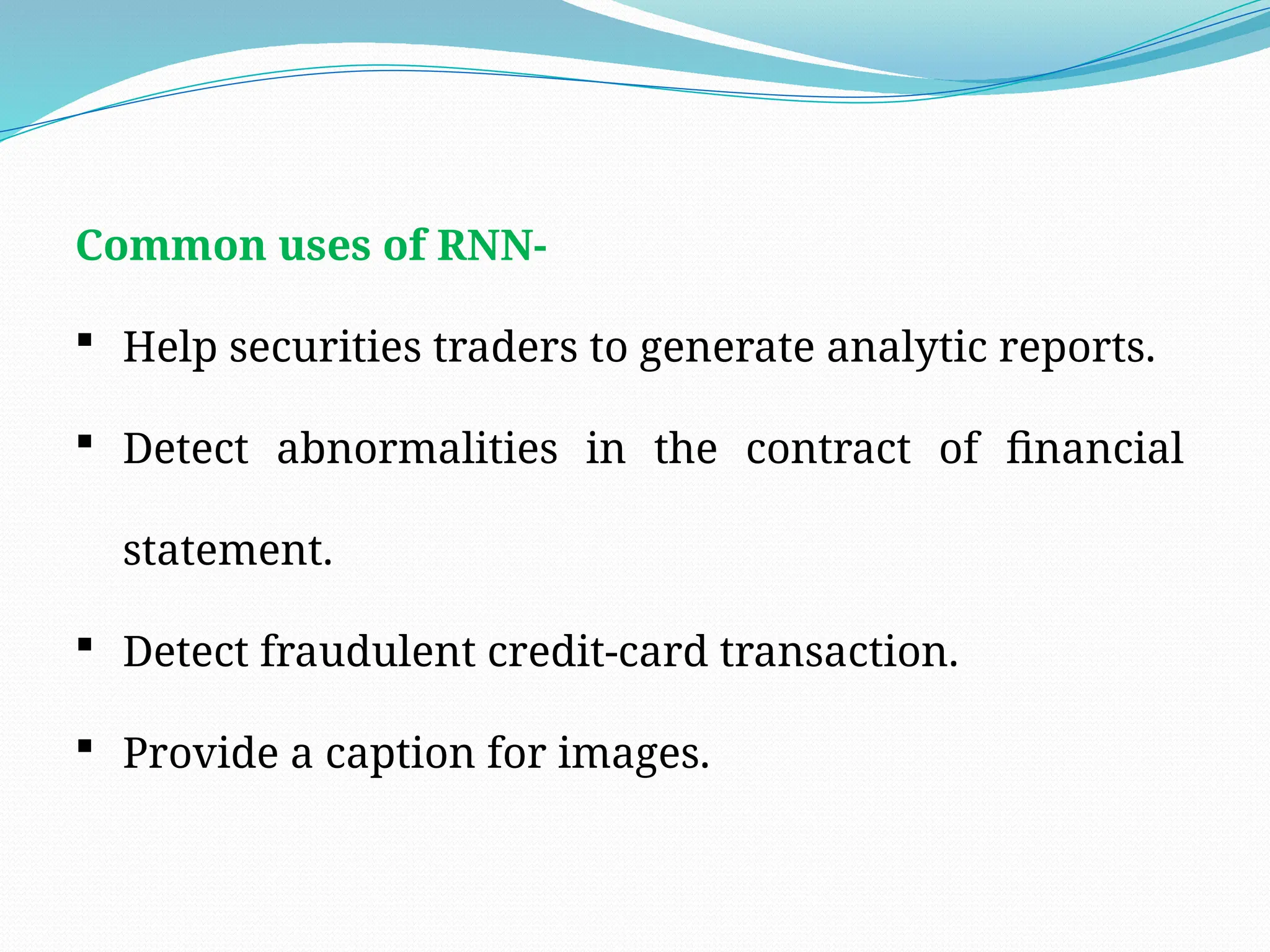 Common uses of RNN-
 Help securities traders to generate analytic reports.
 Detect abnormalities in the contract of financial
statement.
 Detect fraudulent credit-card transaction.
 Provide a caption for images.
 