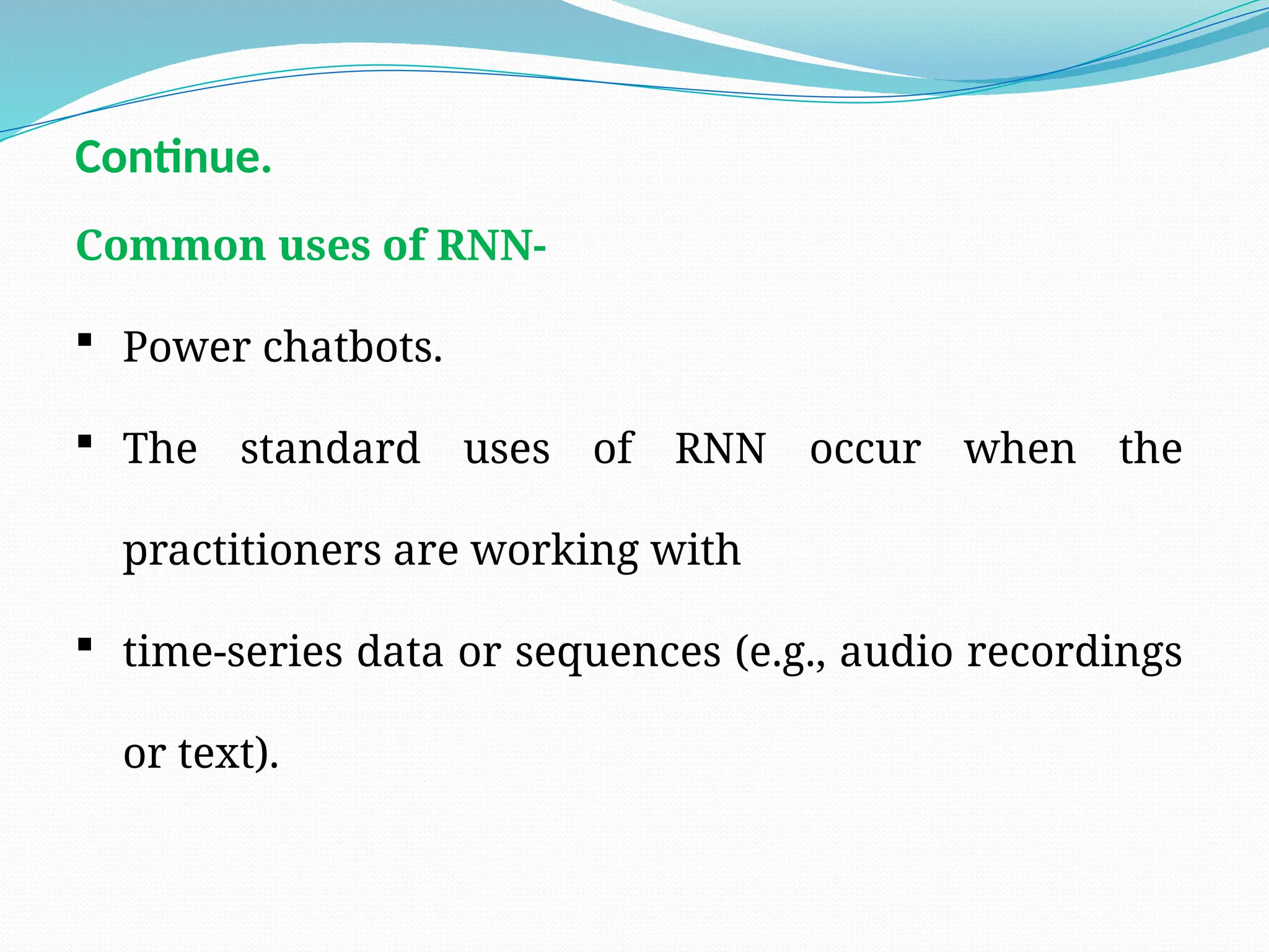 Common uses of RNN-
 Power chatbots.
 The standard uses of RNN occur when the
practitioners are working with
 time-series data or sequences (e.g., audio recordings
or text).
Continue.
 