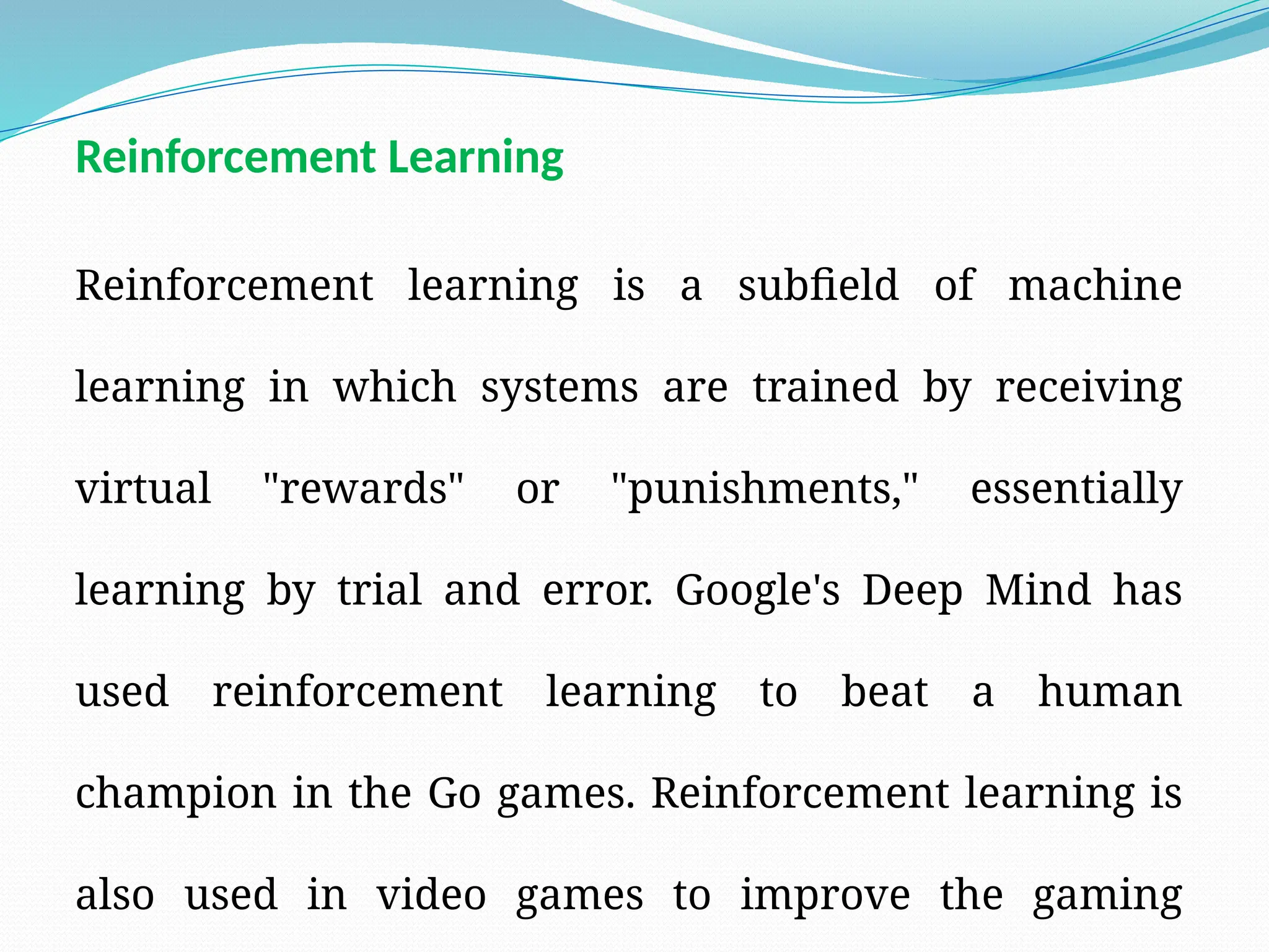 Reinforcement learning is a subfield of machine
learning in which systems are trained by receiving
virtual "rewards" or "punishments," essentially
learning by trial and error. Google's Deep Mind has
used reinforcement learning to beat a human
champion in the Go games. Reinforcement learning is
also used in video games to improve the gaming
Reinforcement Learning
 