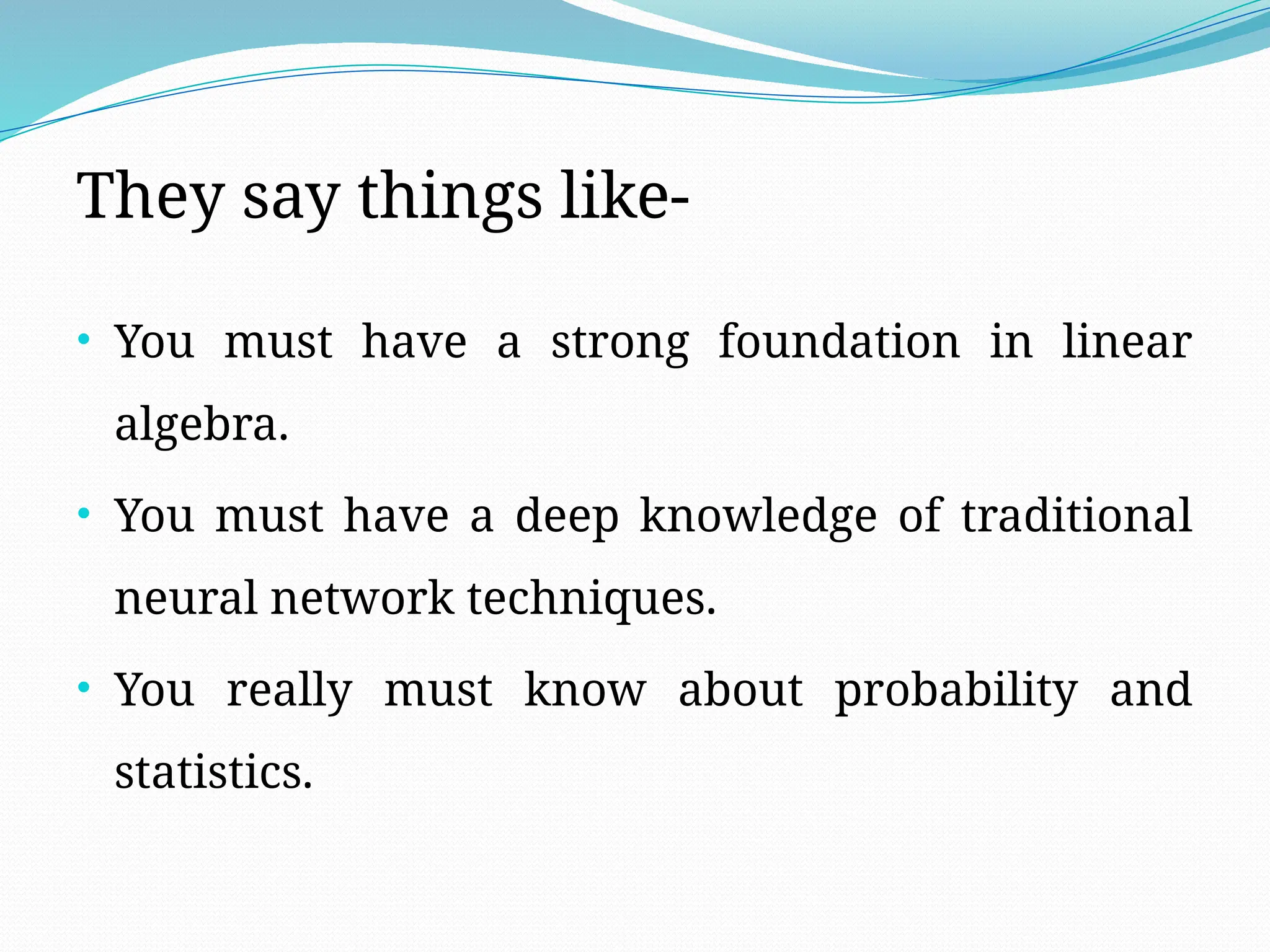 They say things like-
• You must have a strong foundation in linear
algebra.
• You must have a deep knowledge of traditional
neural network techniques.
• You really must know about probability and
statistics.
 