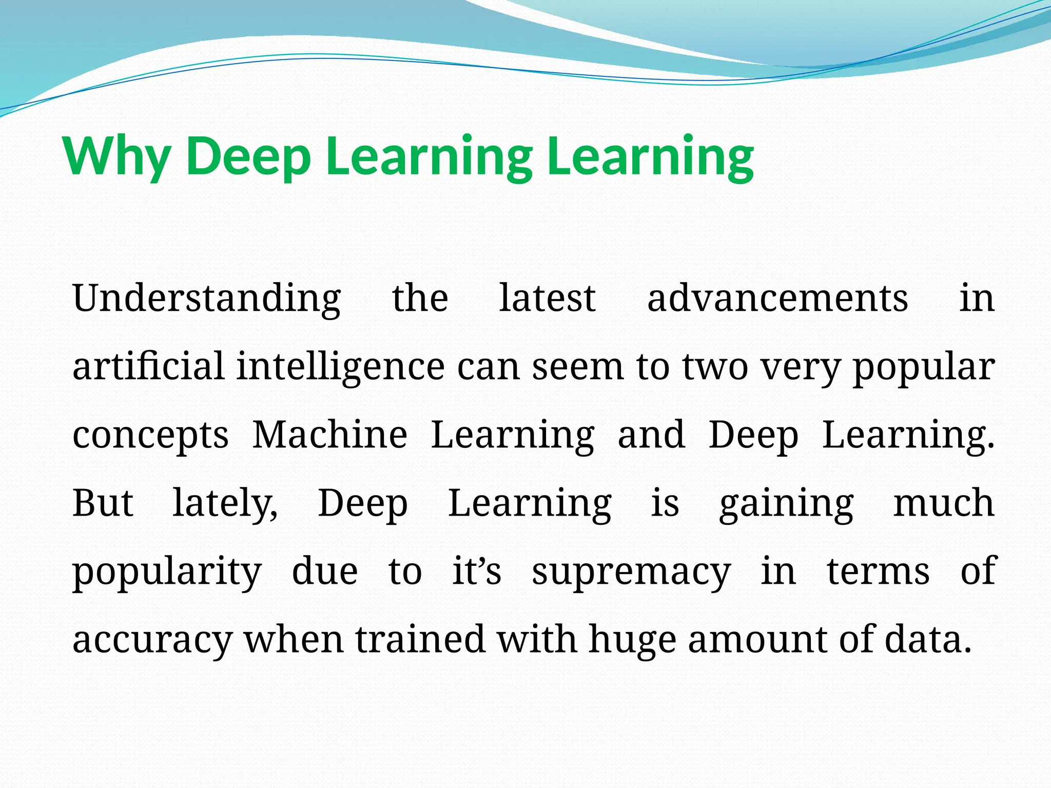 Why Deep Learning Learning
Understanding the latest advancements in
artificial intelligence can seem to two very popular
concepts Machine Learning and Deep Learning.
But lately, Deep Learning is gaining much
popularity due to it’s supremacy in terms of
accuracy when trained with huge amount of data.
 