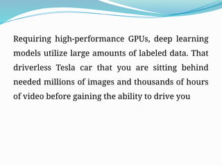 Requiring high-performance GPUs, deep learning
models utilize large amounts of labeled data. That
driverless Tesla car that you are sitting behind
needed millions of images and thousands of hours
of video before gaining the ability to drive you
 