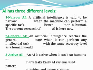 1-Narrow AI: A artificial intelligence is said to be
narrow when the machine can perform a
specific task better than a human.
The current research of AI is here now
2-General AI: An artificial intelligence reaches the
general state when it can perform any
intellectual task with the same accuracy level
as a human would
3-Active AI: An AI is active when it can beat humans
in
many tasks Early AI systems used
pattern
AI has three different levels:
 