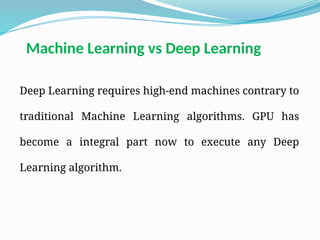 Deep Learning requires high-end machines contrary to
traditional Machine Learning algorithms. GPU has
become a integral part now to execute any Deep
Learning algorithm.
Machine Learning vs Deep Learning
 