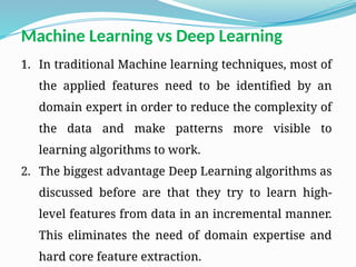 1. In traditional Machine learning techniques, most of
the applied features need to be identified by an
domain expert in order to reduce the complexity of
the data and make patterns more visible to
learning algorithms to work.
2. The biggest advantage Deep Learning algorithms as
discussed before are that they try to learn high-
level features from data in an incremental manner.
This eliminates the need of domain expertise and
hard core feature extraction.
Machine Learning vs Deep Learning
 