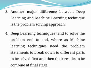 3. Another major difference between Deep
Learning and Machine Learning technique
is the problem solving approach.
4. Deep Learning techniques tend to solve the
problem end to end, where as Machine
learning techniques need the problem
statements to break down to different parts
to be solved first and then their results to be
combine at final stage.
 