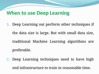 When to use Deep Learning
1. Deep Learning out perform other techniques if
the data size is large. But with small data size,
traditional Machine Learning algorithms are
preferable.
2. Deep Learning techniques need to have high
end infrastructure to train in reasonable time.
 