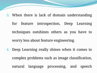 3. When there is lack of domain understanding
for feature introspection, Deep Learning
techniques outshines others as you have to
worry less about feature engineering.
4. Deep Learning really shines when it comes to
complex problems such as image classification,
natural language processing, and speech
 