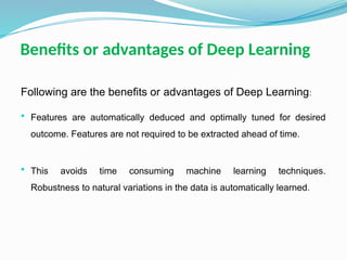 Benefits or advantages of Deep Learning
Following are the benefits or advantages of Deep Learning:
 Features are automatically deduced and optimally tuned for desired
outcome. Features are not required to be extracted ahead of time.
 This avoids time consuming machine learning techniques.
Robustness to natural variations in the data is automatically learned.
 