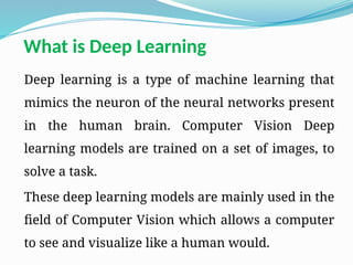 What is Deep Learning
Deep learning is a type of machine learning that
mimics the neuron of the neural networks present
in the human brain. Computer Vision Deep
learning models are trained on a set of images, to
solve a task.
These deep learning models are mainly used in the
field of Computer Vision which allows a computer
to see and visualize like a human would.
 