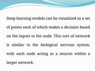 Deep learning models can be visualized as a set
of points each of which makes a decision based
on the inputs to the node. This sort of network
is similar to the biological nervous system,
with each node acting as a neuron within a
larger network.
 
