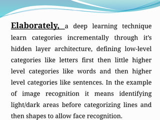 Elaborately, a deep learning technique
learn categories incrementally through it’s
hidden layer architecture, defining low-level
categories like letters first then little higher
level categories like words and then higher
level categories like sentences. In the example
of image recognition it means identifying
light/dark areas before categorizing lines and
then shapes to allow face recognition.
 
