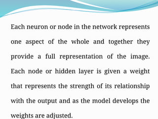 Each neuron or node in the network represents
one aspect of the whole and together they
provide a full representation of the image.
Each node or hidden layer is given a weight
that represents the strength of its relationship
with the output and as the model develops the
weights are adjusted.
 