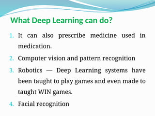 1. It can also prescribe medicine used in
medication.
2. Computer vision and pattern recognition
3. Robotics — Deep Learning systems have
been taught to play games and even made to
taught WIN games.
4. Facial recognition
What Deep Learning can do?
 