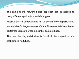 • The same neural network based approach can be applied to
many different applications and data types.
• Massive parallel computations can be performed using GPUs and
are scalable for large volumes of data. Moreover it delivers better
performance results when amount of data are huge.
• The deep learning architecture is flexible to be adapted to new
problems in the future.
 