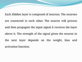 Each Hidden layer is composed of neurons. The neurons
are connected to each other. The neuron will process
and then propagate the input signal it receives the layer
above it. The strength of the signal given the neuron in
the next layer depends on the weight, bias and
activation function.
 