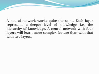 A neural network works quite the same. Each layer
represents a deeper level of knowledge, i.e., the
hierarchy of knowledge. A neural network with four
layers will learn more complex feature than with that
with two layers.
 