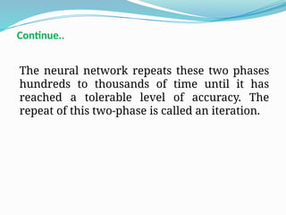 The neural network repeats these two phases
hundreds to thousands of time until it has
reached a tolerable level of accuracy. The
repeat of this two-phase is called an iteration.
Continue..
 