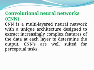 Convolutional neural networks
(CNN)
CNN is a multi-layered neural network
with a unique architecture designed to
extract increasingly complex features of
the data at each layer to determine the
output. CNN's are well suited for
perceptual tasks.
 