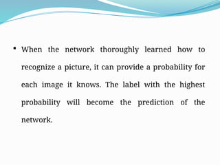  When the network thoroughly learned how to
recognize a picture, it can provide a probability for
each image it knows. The label with the highest
probability will become the prediction of the
network.
 