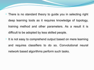 • There is no standard theory to guide you in selecting right
deep learning tools as it requires knowledge of topology,
training method and other parameters. As a result it is
difficult to be adopted by less skilled people.
• It is not easy to comprehend output based on mere learning
and requires classifiers to do so. Convolutional neural
network based algorithms perform such tasks.
 