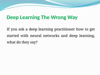 Deep Learning The Wrong Way
If you ask a deep learning practitioner how to get
started with neural networks and deep learning,
what do they say?
 