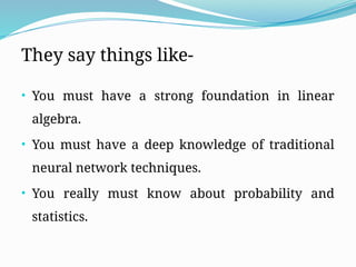 They say things like-
• You must have a strong foundation in linear
algebra.
• You must have a deep knowledge of traditional
neural network techniques.
• You really must know about probability and
statistics.
 