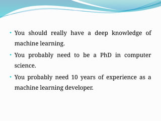 • You should really have a deep knowledge of
machine learning.
• You probably need to be a PhD in computer
science.
• You probably need 10 years of experience as a
machine learning developer.
 