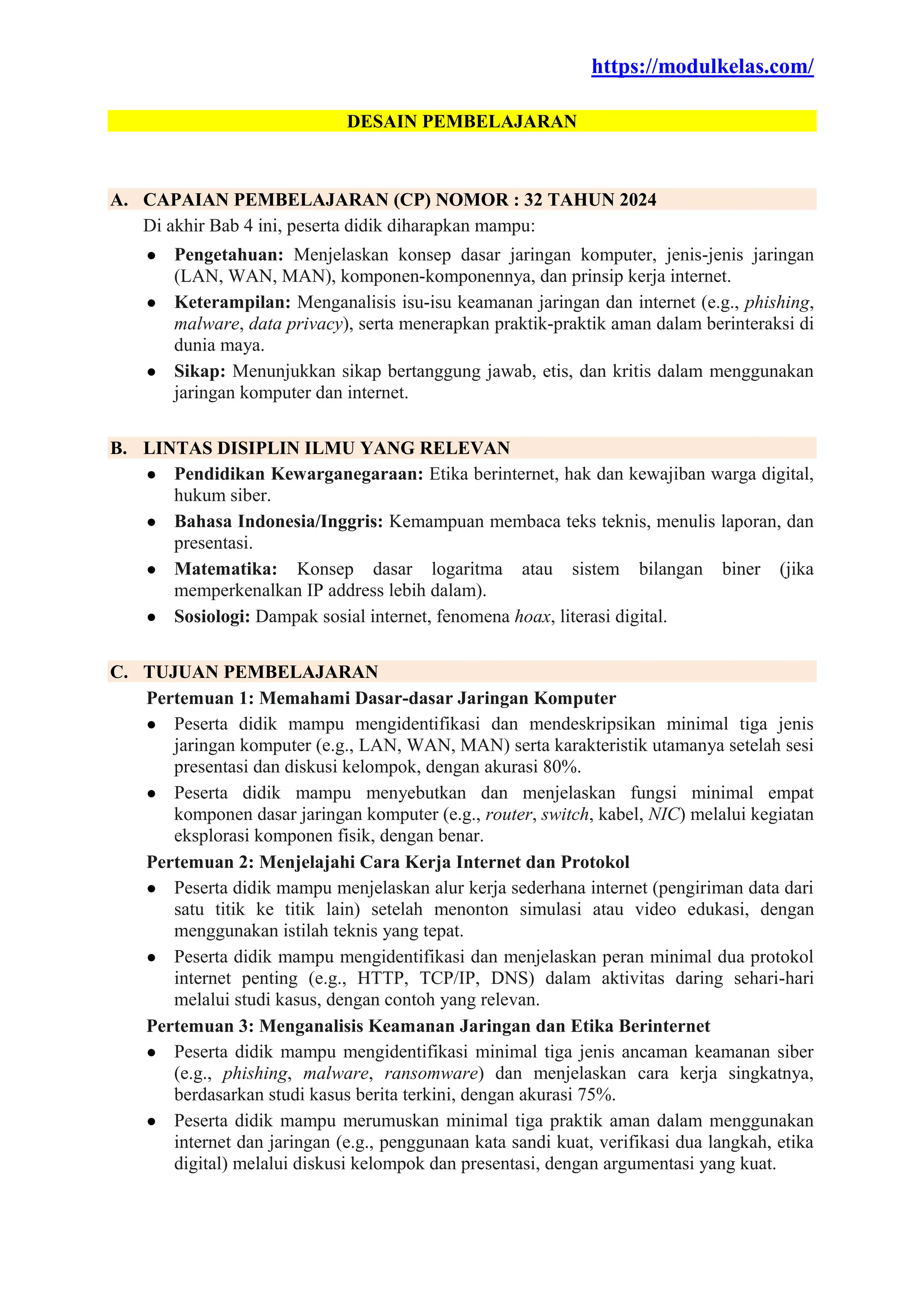 https://modulkelas.com/
DESAIN PEMBELAJARAN
A. CAPAIAN PEMBELAJARAN (CP) NOMOR : 32 TAHUN 2024
Di akhir Bab 4 ini, peserta didik diharapkan mampu:
● Pengetahuan: Menjelaskan konsep dasar jaringan komputer, jenis-jenis jaringan
(LAN, WAN, MAN), komponen-komponennya, dan prinsip kerja internet.
● Keterampilan: Menganalisis isu-isu keamanan jaringan dan internet (e.g., phishing,
malware, data privacy), serta menerapkan praktik-praktik aman dalam berinteraksi di
dunia maya.
● Sikap: Menunjukkan sikap bertanggung jawab, etis, dan kritis dalam menggunakan
jaringan komputer dan internet.
B. LINTAS DISIPLIN ILMU YANG RELEVAN
● Pendidikan Kewarganegaraan: Etika berinternet, hak dan kewajiban warga digital,
hukum siber.
● Bahasa Indonesia/Inggris: Kemampuan membaca teks teknis, menulis laporan, dan
presentasi.
● Matematika: Konsep dasar logaritma atau sistem bilangan biner (jika
memperkenalkan IP address lebih dalam).
● Sosiologi: Dampak sosial internet, fenomena hoax, literasi digital.
C. TUJUAN PEMBELAJARAN
Pertemuan 1: Memahami Dasar-dasar Jaringan Komputer
● Peserta didik mampu mengidentifikasi dan mendeskripsikan minimal tiga jenis
jaringan komputer (e.g., LAN, WAN, MAN) serta karakteristik utamanya setelah sesi
presentasi dan diskusi kelompok, dengan akurasi 80%.
● Peserta didik mampu menyebutkan dan menjelaskan fungsi minimal empat
komponen dasar jaringan komputer (e.g., router, switch, kabel, NIC) melalui kegiatan
eksplorasi komponen fisik, dengan benar.
Pertemuan 2: Menjelajahi Cara Kerja Internet dan Protokol
● Peserta didik mampu menjelaskan alur kerja sederhana internet (pengiriman data dari
satu titik ke titik lain) setelah menonton simulasi atau video edukasi, dengan
menggunakan istilah teknis yang tepat.
● Peserta didik mampu mengidentifikasi dan menjelaskan peran minimal dua protokol
internet penting (e.g., HTTP, TCP/IP, DNS) dalam aktivitas daring sehari-hari
melalui studi kasus, dengan contoh yang relevan.
Pertemuan 3: Menganalisis Keamanan Jaringan dan Etika Berinternet
● Peserta didik mampu mengidentifikasi minimal tiga jenis ancaman keamanan siber
(e.g., phishing, malware, ransomware) dan menjelaskan cara kerja singkatnya,
berdasarkan studi kasus berita terkini, dengan akurasi 75%.
● Peserta didik mampu merumuskan minimal tiga praktik aman dalam menggunakan
internet dan jaringan (e.g., penggunaan kata sandi kuat, verifikasi dua langkah, etika
digital) melalui diskusi kelompok dan presentasi, dengan argumentasi yang kuat.
 