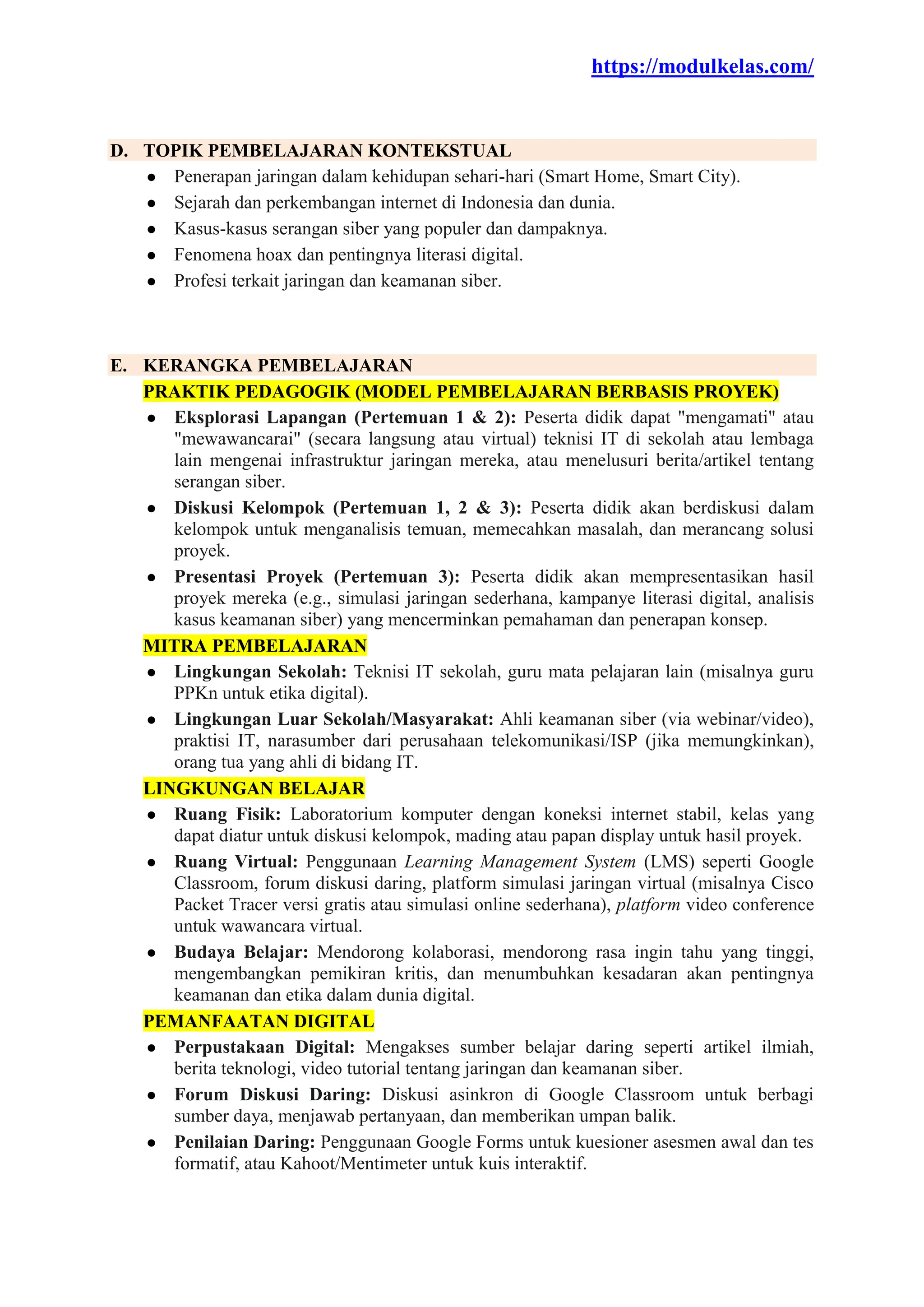 https://modulkelas.com/
D. TOPIK PEMBELAJARAN KONTEKSTUAL
● Penerapan jaringan dalam kehidupan sehari-hari (Smart Home, Smart City).
● Sejarah dan perkembangan internet di Indonesia dan dunia.
● Kasus-kasus serangan siber yang populer dan dampaknya.
● Fenomena hoax dan pentingnya literasi digital.
● Profesi terkait jaringan dan keamanan siber.
E. KERANGKA PEMBELAJARAN
PRAKTIK PEDAGOGIK (MODEL PEMBELAJARAN BERBASIS PROYEK)
● Eksplorasi Lapangan (Pertemuan 1 & 2): Peserta didik dapat "mengamati" atau
"mewawancarai" (secara langsung atau virtual) teknisi IT di sekolah atau lembaga
lain mengenai infrastruktur jaringan mereka, atau menelusuri berita/artikel tentang
serangan siber.
● Diskusi Kelompok (Pertemuan 1, 2 & 3): Peserta didik akan berdiskusi dalam
kelompok untuk menganalisis temuan, memecahkan masalah, dan merancang solusi
proyek.
● Presentasi Proyek (Pertemuan 3): Peserta didik akan mempresentasikan hasil
proyek mereka (e.g., simulasi jaringan sederhana, kampanye literasi digital, analisis
kasus keamanan siber) yang mencerminkan pemahaman dan penerapan konsep.
MITRA PEMBELAJARAN
● Lingkungan Sekolah: Teknisi IT sekolah, guru mata pelajaran lain (misalnya guru
PPKn untuk etika digital).
● Lingkungan Luar Sekolah/Masyarakat: Ahli keamanan siber (via webinar/video),
praktisi IT, narasumber dari perusahaan telekomunikasi/ISP (jika memungkinkan),
orang tua yang ahli di bidang IT.
LINGKUNGAN BELAJAR
● Ruang Fisik: Laboratorium komputer dengan koneksi internet stabil, kelas yang
dapat diatur untuk diskusi kelompok, mading atau papan display untuk hasil proyek.
● Ruang Virtual: Penggunaan Learning Management System (LMS) seperti Google
Classroom, forum diskusi daring, platform simulasi jaringan virtual (misalnya Cisco
Packet Tracer versi gratis atau simulasi online sederhana), platform video conference
untuk wawancara virtual.
● Budaya Belajar: Mendorong kolaborasi, mendorong rasa ingin tahu yang tinggi,
mengembangkan pemikiran kritis, dan menumbuhkan kesadaran akan pentingnya
keamanan dan etika dalam dunia digital.
PEMANFAATAN DIGITAL
● Perpustakaan Digital: Mengakses sumber belajar daring seperti artikel ilmiah,
berita teknologi, video tutorial tentang jaringan dan keamanan siber.
● Forum Diskusi Daring: Diskusi asinkron di Google Classroom untuk berbagi
sumber daya, menjawab pertanyaan, dan memberikan umpan balik.
● Penilaian Daring: Penggunaan Google Forms untuk kuesioner asesmen awal dan tes
formatif, atau Kahoot/Mentimeter untuk kuis interaktif.
 