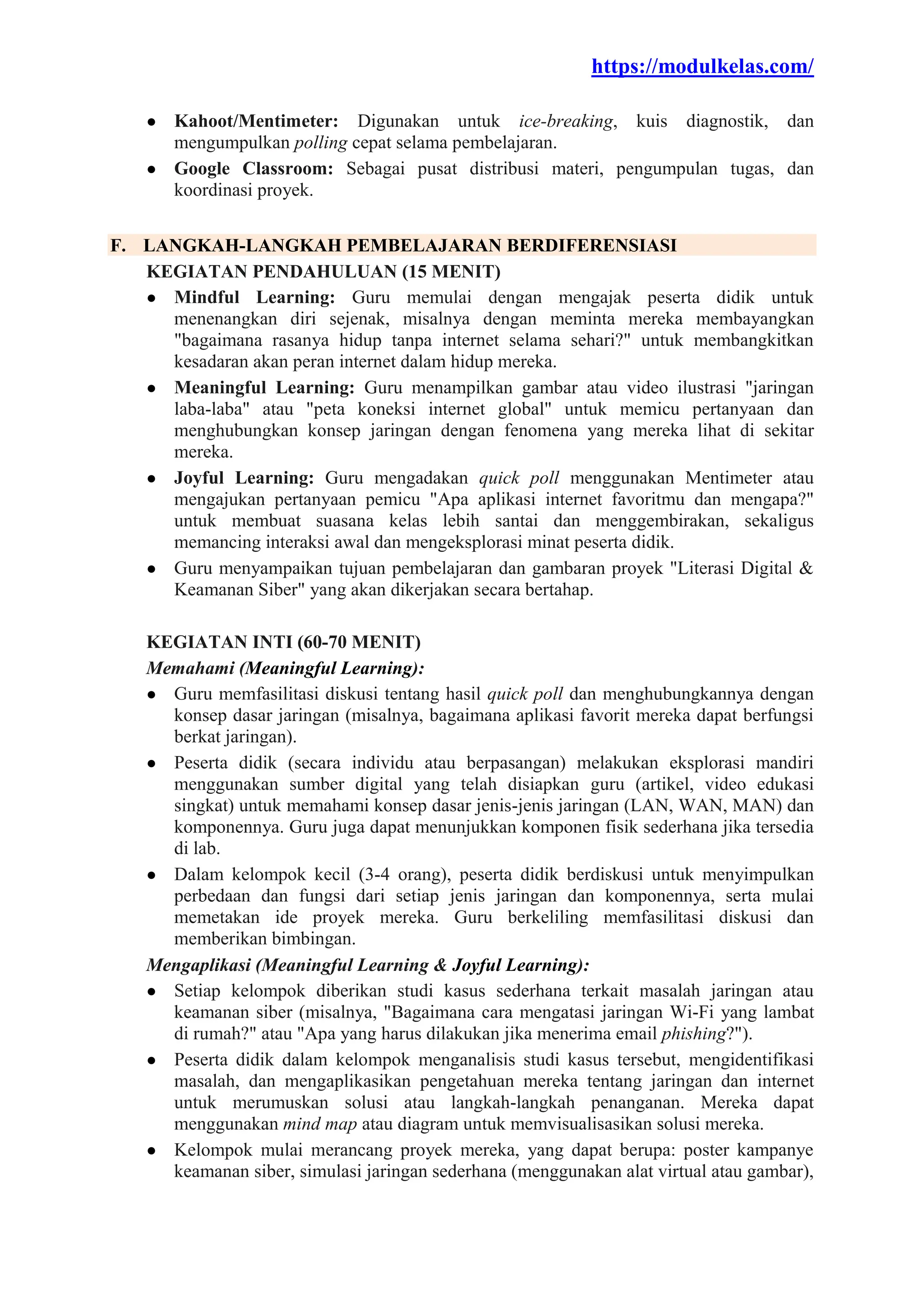 https://modulkelas.com/
● Kahoot/Mentimeter: Digunakan untuk ice-breaking, kuis diagnostik, dan
mengumpulkan polling cepat selama pembelajaran.
● Google Classroom: Sebagai pusat distribusi materi, pengumpulan tugas, dan
koordinasi proyek.
F. LANGKAH-LANGKAH PEMBELAJARAN BERDIFERENSIASI
KEGIATAN PENDAHULUAN (15 MENIT)
● Mindful Learning: Guru memulai dengan mengajak peserta didik untuk
menenangkan diri sejenak, misalnya dengan meminta mereka membayangkan
"bagaimana rasanya hidup tanpa internet selama sehari?" untuk membangkitkan
kesadaran akan peran internet dalam hidup mereka.
● Meaningful Learning: Guru menampilkan gambar atau video ilustrasi "jaringan
laba-laba" atau "peta koneksi internet global" untuk memicu pertanyaan dan
menghubungkan konsep jaringan dengan fenomena yang mereka lihat di sekitar
mereka.
● Joyful Learning: Guru mengadakan quick poll menggunakan Mentimeter atau
mengajukan pertanyaan pemicu "Apa aplikasi internet favoritmu dan mengapa?"
untuk membuat suasana kelas lebih santai dan menggembirakan, sekaligus
memancing interaksi awal dan mengeksplorasi minat peserta didik.
● Guru menyampaikan tujuan pembelajaran dan gambaran proyek "Literasi Digital &
Keamanan Siber" yang akan dikerjakan secara bertahap.
KEGIATAN INTI (60-70 MENIT)
Memahami (Meaningful Learning):
● Guru memfasilitasi diskusi tentang hasil quick poll dan menghubungkannya dengan
konsep dasar jaringan (misalnya, bagaimana aplikasi favorit mereka dapat berfungsi
berkat jaringan).
● Peserta didik (secara individu atau berpasangan) melakukan eksplorasi mandiri
menggunakan sumber digital yang telah disiapkan guru (artikel, video edukasi
singkat) untuk memahami konsep dasar jenis-jenis jaringan (LAN, WAN, MAN) dan
komponennya. Guru juga dapat menunjukkan komponen fisik sederhana jika tersedia
di lab.
● Dalam kelompok kecil (3-4 orang), peserta didik berdiskusi untuk menyimpulkan
perbedaan dan fungsi dari setiap jenis jaringan dan komponennya, serta mulai
memetakan ide proyek mereka. Guru berkeliling memfasilitasi diskusi dan
memberikan bimbingan.
Mengaplikasi (Meaningful Learning & Joyful Learning):
● Setiap kelompok diberikan studi kasus sederhana terkait masalah jaringan atau
keamanan siber (misalnya, "Bagaimana cara mengatasi jaringan Wi-Fi yang lambat
di rumah?" atau "Apa yang harus dilakukan jika menerima email phishing?").
● Peserta didik dalam kelompok menganalisis studi kasus tersebut, mengidentifikasi
masalah, dan mengaplikasikan pengetahuan mereka tentang jaringan dan internet
untuk merumuskan solusi atau langkah-langkah penanganan. Mereka dapat
menggunakan mind map atau diagram untuk memvisualisasikan solusi mereka.
● Kelompok mulai merancang proyek mereka, yang dapat berupa: poster kampanye
keamanan siber, simulasi jaringan sederhana (menggunakan alat virtual atau gambar),
 