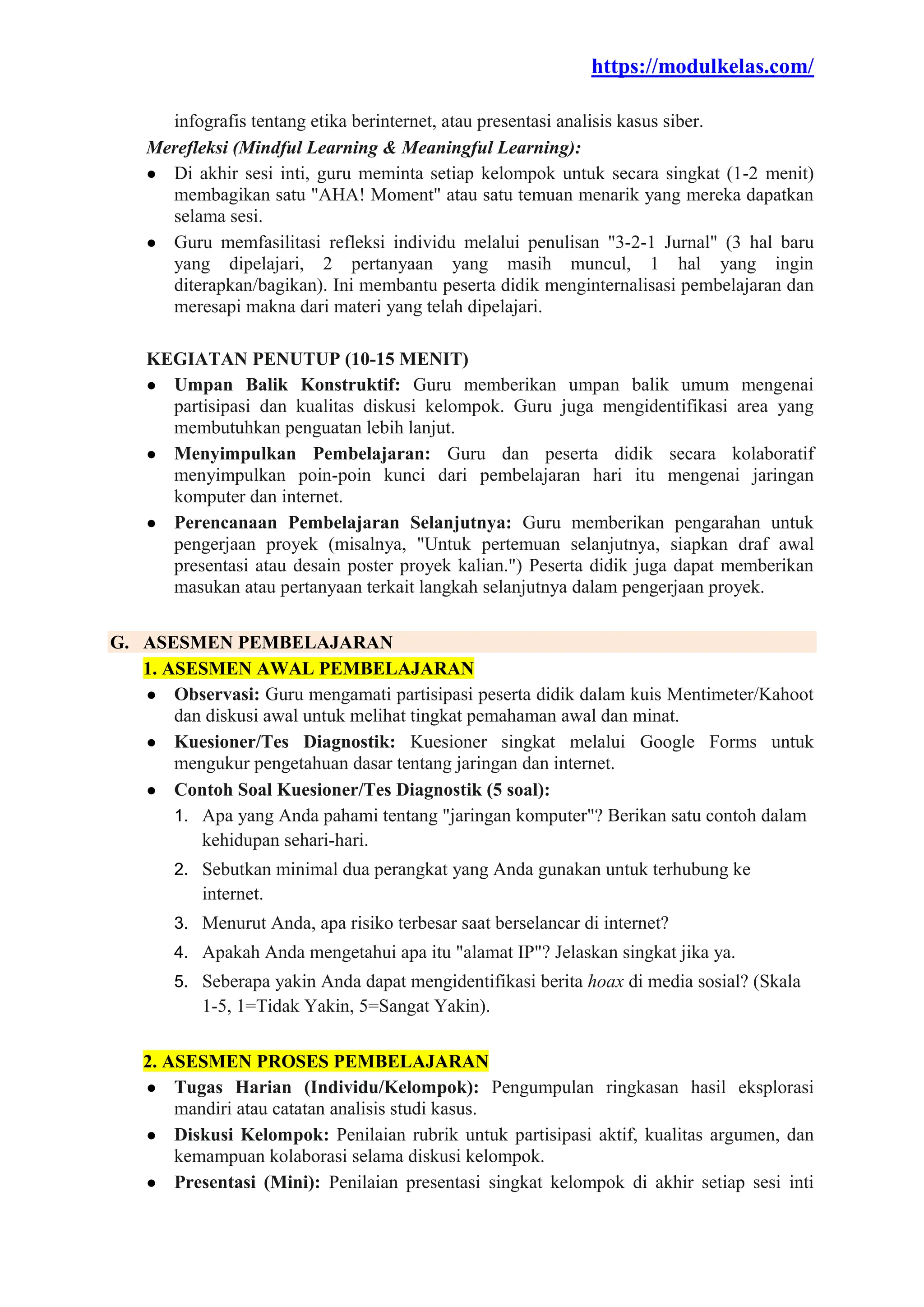 https://modulkelas.com/
infografis tentang etika berinternet, atau presentasi analisis kasus siber.
Merefleksi (Mindful Learning & Meaningful Learning):
● Di akhir sesi inti, guru meminta setiap kelompok untuk secara singkat (1-2 menit)
membagikan satu "AHA! Moment" atau satu temuan menarik yang mereka dapatkan
selama sesi.
● Guru memfasilitasi refleksi individu melalui penulisan "3-2-1 Jurnal" (3 hal baru
yang dipelajari, 2 pertanyaan yang masih muncul, 1 hal yang ingin
diterapkan/bagikan). Ini membantu peserta didik menginternalisasi pembelajaran dan
meresapi makna dari materi yang telah dipelajari.
KEGIATAN PENUTUP (10-15 MENIT)
● Umpan Balik Konstruktif: Guru memberikan umpan balik umum mengenai
partisipasi dan kualitas diskusi kelompok. Guru juga mengidentifikasi area yang
membutuhkan penguatan lebih lanjut.
● Menyimpulkan Pembelajaran: Guru dan peserta didik secara kolaboratif
menyimpulkan poin-poin kunci dari pembelajaran hari itu mengenai jaringan
komputer dan internet.
● Perencanaan Pembelajaran Selanjutnya: Guru memberikan pengarahan untuk
pengerjaan proyek (misalnya, "Untuk pertemuan selanjutnya, siapkan draf awal
presentasi atau desain poster proyek kalian.") Peserta didik juga dapat memberikan
masukan atau pertanyaan terkait langkah selanjutnya dalam pengerjaan proyek.
G. ASESMEN PEMBELAJARAN
1. ASESMEN AWAL PEMBELAJARAN
● Observasi: Guru mengamati partisipasi peserta didik dalam kuis Mentimeter/Kahoot
dan diskusi awal untuk melihat tingkat pemahaman awal dan minat.
● Kuesioner/Tes Diagnostik: Kuesioner singkat melalui Google Forms untuk
mengukur pengetahuan dasar tentang jaringan dan internet.
● Contoh Soal Kuesioner/Tes Diagnostik (5 soal):
1. Apa yang Anda pahami tentang "jaringan komputer"? Berikan satu contoh dalam
kehidupan sehari-hari.
2. Sebutkan minimal dua perangkat yang Anda gunakan untuk terhubung ke
internet.
3. Menurut Anda, apa risiko terbesar saat berselancar di internet?
4. Apakah Anda mengetahui apa itu "alamat IP"? Jelaskan singkat jika ya.
5. Seberapa yakin Anda dapat mengidentifikasi berita hoax di media sosial? (Skala
1-5, 1=Tidak Yakin, 5=Sangat Yakin).
2. ASESMEN PROSES PEMBELAJARAN
● Tugas Harian (Individu/Kelompok): Pengumpulan ringkasan hasil eksplorasi
mandiri atau catatan analisis studi kasus.
● Diskusi Kelompok: Penilaian rubrik untuk partisipasi aktif, kualitas argumen, dan
kemampuan kolaborasi selama diskusi kelompok.
● Presentasi (Mini): Penilaian presentasi singkat kelompok di akhir setiap sesi inti
 