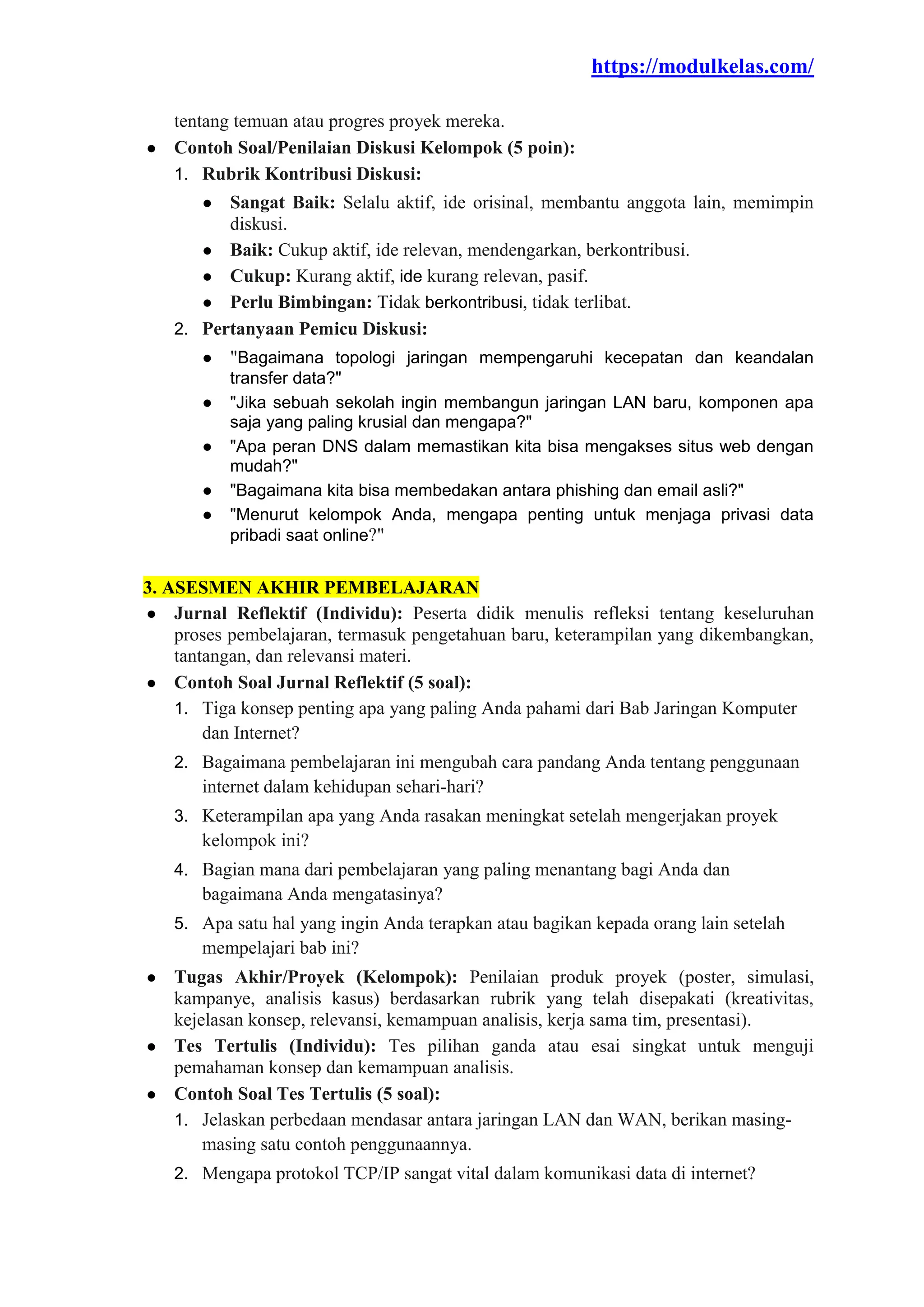 https://modulkelas.com/
tentang temuan atau progres proyek mereka.
● Contoh Soal/Penilaian Diskusi Kelompok (5 poin):
1. Rubrik Kontribusi Diskusi:
● Sangat Baik: Selalu aktif, ide orisinal, membantu anggota lain, memimpin
diskusi.
● Baik: Cukup aktif, ide relevan, mendengarkan, berkontribusi.
● Cukup: Kurang aktif, ide kurang relevan, pasif.
● Perlu Bimbingan: Tidak berkontribusi, tidak terlibat.
2. Pertanyaan Pemicu Diskusi:
● "Bagaimana topologi jaringan mempengaruhi kecepatan dan keandalan
transfer data?"
● "Jika sebuah sekolah ingin membangun jaringan LAN baru, komponen apa
saja yang paling krusial dan mengapa?"
● "Apa peran DNS dalam memastikan kita bisa mengakses situs web dengan
mudah?"
● "Bagaimana kita bisa membedakan antara phishing dan email asli?"
● "Menurut kelompok Anda, mengapa penting untuk menjaga privasi data
pribadi saat online?"
3. ASESMEN AKHIR PEMBELAJARAN
● Jurnal Reflektif (Individu): Peserta didik menulis refleksi tentang keseluruhan
proses pembelajaran, termasuk pengetahuan baru, keterampilan yang dikembangkan,
tantangan, dan relevansi materi.
● Contoh Soal Jurnal Reflektif (5 soal):
1. Tiga konsep penting apa yang paling Anda pahami dari Bab Jaringan Komputer
dan Internet?
2. Bagaimana pembelajaran ini mengubah cara pandang Anda tentang penggunaan
internet dalam kehidupan sehari-hari?
3. Keterampilan apa yang Anda rasakan meningkat setelah mengerjakan proyek
kelompok ini?
4. Bagian mana dari pembelajaran yang paling menantang bagi Anda dan
bagaimana Anda mengatasinya?
5. Apa satu hal yang ingin Anda terapkan atau bagikan kepada orang lain setelah
mempelajari bab ini?
● Tugas Akhir/Proyek (Kelompok): Penilaian produk proyek (poster, simulasi,
kampanye, analisis kasus) berdasarkan rubrik yang telah disepakati (kreativitas,
kejelasan konsep, relevansi, kemampuan analisis, kerja sama tim, presentasi).
● Tes Tertulis (Individu): Tes pilihan ganda atau esai singkat untuk menguji
pemahaman konsep dan kemampuan analisis.
● Contoh Soal Tes Tertulis (5 soal):
1. Jelaskan perbedaan mendasar antara jaringan LAN dan WAN, berikan masing-
masing satu contoh penggunaannya.
2. Mengapa protokol TCP/IP sangat vital dalam komunikasi data di internet?
 