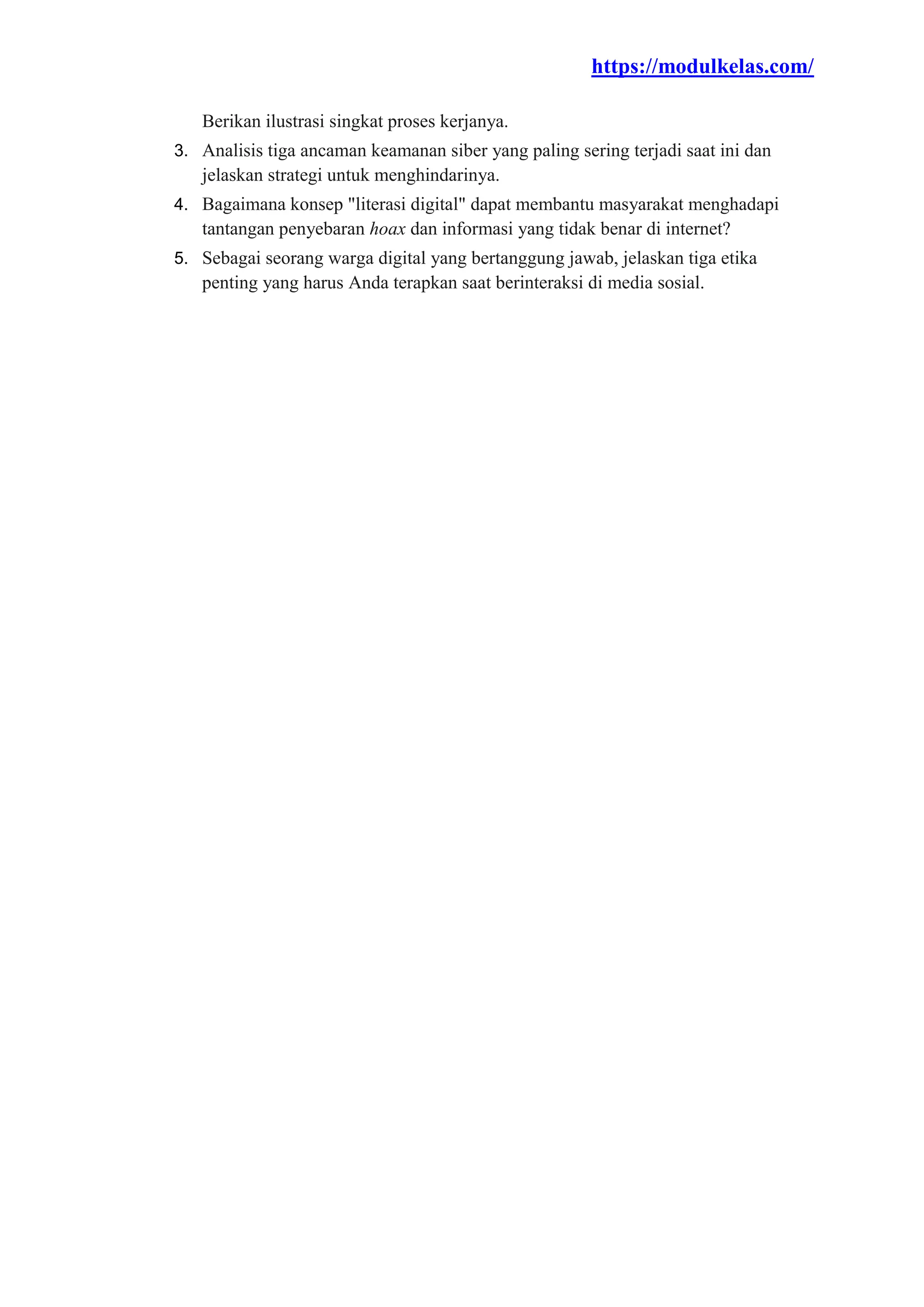 https://modulkelas.com/
Berikan ilustrasi singkat proses kerjanya.
3. Analisis tiga ancaman keamanan siber yang paling sering terjadi saat ini dan
jelaskan strategi untuk menghindarinya.
4. Bagaimana konsep "literasi digital" dapat membantu masyarakat menghadapi
tantangan penyebaran hoax dan informasi yang tidak benar di internet?
5. Sebagai seorang warga digital yang bertanggung jawab, jelaskan tiga etika
penting yang harus Anda terapkan saat berinteraksi di media sosial.
 