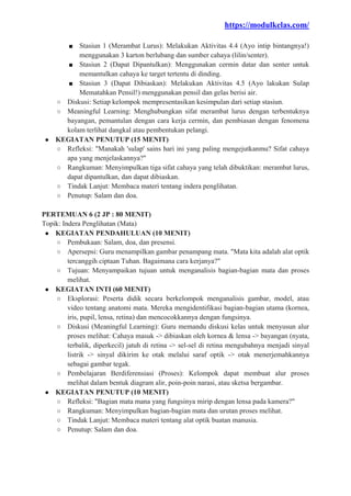 https://modulkelas.com/
■ Stasiun 1 (Merambat Lurus): Melakukan Aktivitas 4.4 (Ayo intip bintangnya!)
menggunakan 3 karton berlubang dan sumber cahaya (lilin/senter).
■ Stasiun 2 (Dapat Dipantulkan): Menggunakan cermin datar dan senter untuk
memantulkan cahaya ke target tertentu di dinding.
■ Stasiun 3 (Dapat Dibiaskan): Melakukan Aktivitas 4.5 (Ayo lakukan Sulap
Mematahkan Pensil!) menggunakan pensil dan gelas berisi air.
○ Diskusi: Setiap kelompok mempresentasikan kesimpulan dari setiap stasiun.
○ Meaningful Learning: Menghubungkan sifat merambat lurus dengan terbentuknya
bayangan, pemantulan dengan cara kerja cermin, dan pembiasan dengan fenomena
kolam terlihat dangkal atau pembentukan pelangi.
● KEGIATAN PENUTUP (15 MENIT)
○ Refleksi: "Manakah 'sulap' sains hari ini yang paling mengejutkanmu? Sifat cahaya
apa yang menjelaskannya?"
○ Rangkuman: Menyimpulkan tiga sifat cahaya yang telah dibuktikan: merambat lurus,
dapat dipantulkan, dan dapat dibiaskan.
○ Tindak Lanjut: Membaca materi tentang indera penglihatan.
○ Penutup: Salam dan doa.
PERTEMUAN 6 (2 JP : 80 MENIT)
Topik: Indera Penglihatan (Mata)
● KEGIATAN PENDAHULUAN (10 MENIT)
○ Pembukaan: Salam, doa, dan presensi.
○ Apersepsi: Guru menampilkan gambar penampang mata. "Mata kita adalah alat optik
tercanggih ciptaan Tuhan. Bagaimana cara kerjanya?"
○ Tujuan: Menyampaikan tujuan untuk menganalisis bagian-bagian mata dan proses
melihat.
● KEGIATAN INTI (60 MENIT)
○ Eksplorasi: Peserta didik secara berkelompok menganalisis gambar, model, atau
video tentang anatomi mata. Mereka mengidentifikasi bagian-bagian utama (kornea,
iris, pupil, lensa, retina) dan mencocokkannya dengan fungsinya.
○ Diskusi (Meaningful Learning): Guru memandu diskusi kelas untuk menyusun alur
proses melihat: Cahaya masuk -> dibiaskan oleh kornea & lensa -> bayangan (nyata,
terbalik, diperkecil) jatuh di retina -> sel-sel di retina mengubahnya menjadi sinyal
listrik -> sinyal dikirim ke otak melalui saraf optik -> otak menerjemahkannya
sebagai gambar tegak.
○ Pembelajaran Berdiferensiasi (Proses): Kelompok dapat membuat alur proses
melihat dalam bentuk diagram alir, poin-poin narasi, atau sketsa bergambar.
● KEGIATAN PENUTUP (10 MENIT)
○ Refleksi: "Bagian mata mana yang fungsinya mirip dengan lensa pada kamera?"
○ Rangkuman: Menyimpulkan bagian-bagian mata dan urutan proses melihat.
○ Tindak Lanjut: Membaca materi tentang alat optik buatan manusia.
○ Penutup: Salam dan doa.
 