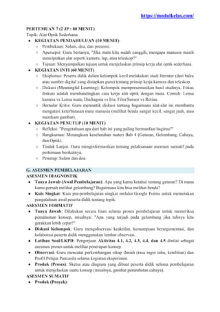 https://modulkelas.com/
PERTEMUAN 7 (2 JP : 80 MENIT)
Topik: Alat Optik Sederhana
● KEGIATAN PENDAHULUAN (10 MENIT)
○ Pembukaan: Salam, doa, dan presensi.
○ Apersepsi: Guru bertanya, "Jika mata kita sudah canggih, mengapa manusia masih
menciptakan alat seperti kamera, lup, atau teleskop?"
○ Tujuan: Menyampaikan tujuan untuk menjelaskan prinsip kerja alat optik sederhana.
● KEGIATAN INTI (60 MENIT)
○ Eksplorasi: Peserta didik dalam kelompok kecil melakukan studi literatur (dari buku
atau sumber digital yang disiapkan guru) tentang prinsip kerja kamera dan teleskop.
○ Diskusi (Meaningful Learning): Kelompok mempresentasikan hasil studinya. Fokus
diskusi adalah membandingkan cara kerja alat optik dengan mata. Contoh: Lensa
kamera vs Lensa mata; Diafragma vs Iris; Film/Sensor vs Retina.
○ Bernalar Kritis: Guru memantik diskusi tentang bagaimana alat-alat ini membantu
mengatasi keterbatasan mata manusia (melihat benda sangat kecil, sangat jauh, atau
merekam gambar).
● KEGIATAN PENUTUP (10 MENIT)
○ Refleksi: "Pengetahuan apa dari bab ini yang paling bermanfaat bagimu?"
○ Rangkuman: Merangkum keseluruhan materi Bab 4 (Getaran, Gelombang, Cahaya,
dan Optik).
○ Tindak Lanjut: Guru menginformasikan tentang pelaksanaan asesmen sumatif pada
pertemuan berikutnya.
○ Penutup: Salam dan doa.
G. ASESMEN PEMBELAJARAN
ASESMEN DIAGNOSTIK
● Tanya Jawab (Awal Pembelajaran): Apa yang kamu ketahui tentang getaran? Di mana
kamu pernah melihat gelombang? Bagaimana kita bisa melihat benda?
● Kuis Singkat: Kuis pra-pembelajaran singkat melalui Google Forms untuk memetakan
pengetahuan awal peserta didik tentang topik.
ASESMEN FORMATIF
● Tanya Jawab: Dilakukan secara lisan selama proses pembelajaran untuk memeriksa
pemahaman konsep, misalnya: "Apa yang terjadi pada gelombang jika talinya kita
gerakkan lebih cepat?"
● Diskusi Kelompok: Guru mengobservasi keaktifan, kemampuan berargumentasi, dan
kolaborasi peserta didik menggunakan lembar observasi.
● Latihan Soal/LKPD: Pengerjaan Aktivitas 4.1, 4.2, 4.3, 4.4, dan 4.5 dinilai sebagai
asesmen proses untuk melihat penerapan konsep.
● Observasi: Guru mencatat perkembangan sikap ilmiah (rasa ingin tahu, ketelitian) dan
Profil Pelajar Pancasila selama kegiatan eksperimen.
● Produk (Proses): Sketsa atau diagram yang dibuat peserta didik selama pembelajaran
untuk menjelaskan suatu konsep (misalnya, gambar perambatan cahaya).
ASESMEN SUMATIF
● Produk (Proyek):
 