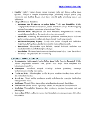 https://modulkelas.com/
● Struktur Materi: Materi disusun secara berurutan mulai dari konsep paling dasar
(getaran), dilanjutkan dengan pengembangannya (gelombang sebagai getaran yang
merambat), dan diakhiri dengan studi kasus spesifik pada gelombang cahaya dan
aplikasinya.
● Integrasi Nilai dan Karakter:
○ Keimanan dan Ketakwaan terhadap Tuhan YME, dan Berakhlak Mulia:
Mengagumi keteraturan alam semesta, seperti perambatan cahaya dari bintang yang
jauh dan kompleksitas organ mata sebagai ciptaan Tuhan.
○ Bernalar Kritis: Menganalisis data hasil percobaan, mengidentifikasi variabel,
menarik kesimpulan logis, dan menjawab pertanyaan pemantik.
○ Kreativitas: Merancang dan memodifikasi percobaan, membuat produk sederhana
(peluit sedotan), dan menyajikan data dalam bentuk visual yang menarik.
○ Kolaborasi/Bergotong Royong: Bekerja sama dalam kelompok saat melakukan
eksperimen, berbagi tugas, dan berdiskusi untuk memecahkan masalah.
○ Kemandirian: Mengerjakan tugas individu, mencari informasi tambahan, dan
melakukan refleksi diri terhadap proses belajar.
○ Kepedulian: Memahami pentingnya menjaga kesehatan indera (mata dan telinga)
dari bahaya cahaya berlebih dan suara bising.
D. DIMENSI PROFIL LULUSAN
● Keimanan dan Ketakwaan terhadap Tuhan Yang Maha Esa, dan Berakhlak Mulia:
Melalui pengamatan fenomena alam, peserta didik diajak untuk bersyukur atas
keteraturan ciptaan-Nya.
● Kewargaan: Memahami dampak teknologi berbasis gelombang (misalnya
telekomunikasi) terhadap masyarakat.
● Penalaran Kritis: Dikembangkan melalui kegiatan analisis data eksperimen, diskusi,
dan pemecahan masalah.
● Kreativitas: Diasah melalui pembuatan produk sederhana dan penyajian hasil dalam
berbagai bentuk media.
● Kolaborasi: Menjadi fokus utama dalam setiap kegiatan kelompok dan diskusi.
● Kemandirian: Dilatih melalui tugas-tugas refleksi dan pengerjaan asesmen individu.
● Kesehatan: Meningkatkan kesadaran akan pentingnya menjaga kesehatan mata dan
pendengaran.
● Komunikasi: Dilatih melalui presentasi hasil kerja kelompok dan partisipasi aktif dalam
diskusi kelas.
 