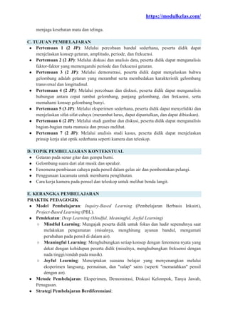 https://modulkelas.com/
menjaga kesehatan mata dan telinga.
C. TUJUAN PEMBELAJARAN
● Pertemuan 1 (2 JP): Melalui percobaan bandul sederhana, peserta didik dapat
menjelaskan konsep getaran, amplitudo, periode, dan frekuensi.
● Pertemuan 2 (2 JP): Melalui diskusi dan analisis data, peserta didik dapat menganalisis
faktor-faktor yang memengaruhi periode dan frekuensi getaran.
● Pertemuan 3 (2 JP): Melalui demonstrasi, peserta didik dapat menjelaskan bahwa
gelombang adalah getaran yang merambat serta membedakan karakteristik gelombang
transversal dan longitudinal.
● Pertemuan 4 (2 JP): Melalui percobaan dan diskusi, peserta didik dapat menganalisis
hubungan antara cepat rambat gelombang, panjang gelombang, dan frekuensi, serta
memahami konsep gelombang bunyi.
● Pertemuan 5 (3 JP): Melalui eksperimen sederhana, peserta didik dapat menyelidiki dan
menjelaskan sifat-sifat cahaya (merambat lurus, dapat dipantulkan, dan dapat dibiaskan).
● Pertemuan 6 (2 JP): Melalui studi gambar dan diskusi, peserta didik dapat menganalisis
bagian-bagian mata manusia dan proses melihat.
● Pertemuan 7 (2 JP): Melalui analisis studi kasus, peserta didik dapat menjelaskan
prinsip kerja alat optik sederhana seperti kamera dan teleskop.
D. TOPIK PEMBELAJARAN KONTEKSTUAL
● Getaran pada senar gitar dan gempa bumi.
● Gelombang suara dari alat musik dan speaker.
● Fenomena pembiasan cahaya pada pensil dalam gelas air dan pembentukan pelangi.
● Penggunaan kacamata untuk membantu penglihatan.
● Cara kerja kamera pada ponsel dan teleskop untuk melihat benda langit.
E. KERANGKA PEMBELAJARAN
PRAKTIK PEDAGOGIK
● Model Pembelajaran: Inquiry-Based Learning (Pembelajaran Berbasis Inkuiri),
Project-Based Learning (PBL).
● Pendekatan: Deep Learning (Mindful, Meaningful, Joyful Learning)
○ Mindful Learning: Mengajak peserta didik untuk fokus dan hadir sepenuhnya saat
melakukan pengamatan (misalnya, menghitung ayunan bandul, mengamati
perubahan pada pensil di dalam air).
○ Meaningful Learning: Menghubungkan setiap konsep dengan fenomena nyata yang
dekat dengan kehidupan peserta didik (misalnya, menghubungkan frekuensi dengan
nada tinggi/rendah pada musik).
○ Joyful Learning: Menciptakan suasana belajar yang menyenangkan melalui
eksperimen langsung, permainan, dan "sulap" sains (seperti "mematahkan" pensil
dengan air).
● Metode Pembelajaran: Eksperimen, Demonstrasi, Diskusi Kelompok, Tanya Jawab,
Penugasan.
● Strategi Pembelajaran Berdiferensiasi:
 