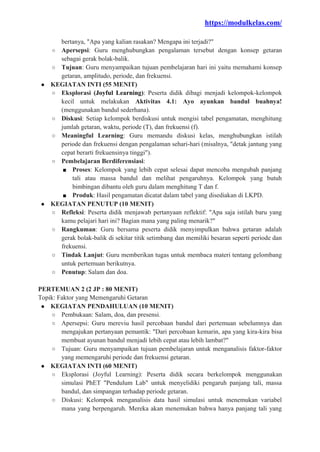 https://modulkelas.com/
bertanya, "Apa yang kalian rasakan? Mengapa ini terjadi?"
○ Apersepsi: Guru menghubungkan pengalaman tersebut dengan konsep getaran
sebagai gerak bolak-balik.
○ Tujuan: Guru menyampaikan tujuan pembelajaran hari ini yaitu memahami konsep
getaran, amplitudo, periode, dan frekuensi.
● KEGIATAN INTI (55 MENIT)
○ Eksplorasi (Joyful Learning): Peserta didik dibagi menjadi kelompok-kelompok
kecil untuk melakukan Aktivitas 4.1: Ayo ayunkan bandul buahnya!
(menggunakan bandul sederhana).
○ Diskusi: Setiap kelompok berdiskusi untuk mengisi tabel pengamatan, menghitung
jumlah getaran, waktu, periode (T), dan frekuensi (f).
○ Meaningful Learning: Guru memandu diskusi kelas, menghubungkan istilah
periode dan frekuensi dengan pengalaman sehari-hari (misalnya, "detak jantung yang
cepat berarti frekuensinya tinggi").
○ Pembelajaran Berdiferensiasi:
■ Proses: Kelompok yang lebih cepat selesai dapat mencoba mengubah panjang
tali atau massa bandul dan melihat pengaruhnya. Kelompok yang butuh
bimbingan dibantu oleh guru dalam menghitung T dan f.
■ Produk: Hasil pengamatan dicatat dalam tabel yang disediakan di LKPD.
● KEGIATAN PENUTUP (10 MENIT)
○ Refleksi: Peserta didik menjawab pertanyaan reflektif: "Apa saja istilah baru yang
kamu pelajari hari ini? Bagian mana yang paling menarik?"
○ Rangkuman: Guru bersama peserta didik menyimpulkan bahwa getaran adalah
gerak bolak-balik di sekitar titik setimbang dan memiliki besaran seperti periode dan
frekuensi.
○ Tindak Lanjut: Guru memberikan tugas untuk membaca materi tentang gelombang
untuk pertemuan berikutnya.
○ Penutup: Salam dan doa.
PERTEMUAN 2 (2 JP : 80 MENIT)
Topik: Faktor yang Memengaruhi Getaran
● KEGIATAN PENDAHULUAN (10 MENIT)
○ Pembukaan: Salam, doa, dan presensi.
○ Apersepsi: Guru mereviu hasil percobaan bandul dari pertemuan sebelumnya dan
mengajukan pertanyaan pemantik: "Dari percobaan kemarin, apa yang kira-kira bisa
membuat ayunan bandul menjadi lebih cepat atau lebih lambat?"
○ Tujuan: Guru menyampaikan tujuan pembelajaran untuk menganalisis faktor-faktor
yang memengaruhi periode dan frekuensi getaran.
● KEGIATAN INTI (60 MENIT)
○ Eksplorasi (Joyful Learning): Peserta didik secara berkelompok menggunakan
simulasi PhET "Pendulum Lab" untuk menyelidiki pengaruh panjang tali, massa
bandul, dan simpangan terhadap periode getaran.
○ Diskusi: Kelompok menganalisis data hasil simulasi untuk menemukan variabel
mana yang berpengaruh. Mereka akan menemukan bahwa hanya panjang tali yang
 