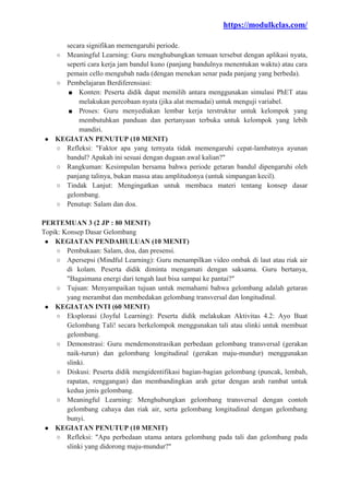https://modulkelas.com/
secara signifikan memengaruhi periode.
○ Meaningful Learning: Guru menghubungkan temuan tersebut dengan aplikasi nyata,
seperti cara kerja jam bandul kuno (panjang bandulnya menentukan waktu) atau cara
pemain cello mengubah nada (dengan menekan senar pada panjang yang berbeda).
○ Pembelajaran Berdiferensiasi:
■ Konten: Peserta didik dapat memilih antara menggunakan simulasi PhET atau
melakukan percobaan nyata (jika alat memadai) untuk menguji variabel.
■ Proses: Guru menyediakan lembar kerja terstruktur untuk kelompok yang
membutuhkan panduan dan pertanyaan terbuka untuk kelompok yang lebih
mandiri.
● KEGIATAN PENUTUP (10 MENIT)
○ Refleksi: "Faktor apa yang ternyata tidak memengaruhi cepat-lambatnya ayunan
bandul? Apakah ini sesuai dengan dugaan awal kalian?"
○ Rangkuman: Kesimpulan bersama bahwa periode getaran bandul dipengaruhi oleh
panjang talinya, bukan massa atau amplitudonya (untuk simpangan kecil).
○ Tindak Lanjut: Mengingatkan untuk membaca materi tentang konsep dasar
gelombang.
○ Penutup: Salam dan doa.
PERTEMUAN 3 (2 JP : 80 MENIT)
Topik: Konsep Dasar Gelombang
● KEGIATAN PENDAHULUAN (10 MENIT)
○ Pembukaan: Salam, doa, dan presensi.
○ Apersepsi (Mindful Learning): Guru menampilkan video ombak di laut atau riak air
di kolam. Peserta didik diminta mengamati dengan saksama. Guru bertanya,
"Bagaimana energi dari tengah laut bisa sampai ke pantai?"
○ Tujuan: Menyampaikan tujuan untuk memahami bahwa gelombang adalah getaran
yang merambat dan membedakan gelombang transversal dan longitudinal.
● KEGIATAN INTI (60 MENIT)
○ Eksplorasi (Joyful Learning): Peserta didik melakukan Aktivitas 4.2: Ayo Buat
Gelombang Tali! secara berkelompok menggunakan tali atau slinki untuk membuat
gelombang.
○ Demonstrasi: Guru mendemonstrasikan perbedaan gelombang transversal (gerakan
naik-turun) dan gelombang longitudinal (gerakan maju-mundur) menggunakan
slinki.
○ Diskusi: Peserta didik mengidentifikasi bagian-bagian gelombang (puncak, lembah,
rapatan, renggangan) dan membandingkan arah getar dengan arah rambat untuk
kedua jenis gelombang.
○ Meaningful Learning: Menghubungkan gelombang transversal dengan contoh
gelombang cahaya dan riak air, serta gelombang longitudinal dengan gelombang
bunyi.
● KEGIATAN PENUTUP (10 MENIT)
○ Refleksi: "Apa perbedaan utama antara gelombang pada tali dan gelombang pada
slinki yang didorong maju-mundur?"
 