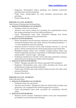 https://modulkelas.com/
○ Rangkuman: Menyimpulkan definisi gelombang serta perbedaan karakteristik
gelombang transversal dan longitudinal.
○ Tindak Lanjut: Mempersiapkan diri untuk membahas besaran-besaran pada
gelombang.
○ Penutup: Salam dan doa.
PERTEMUAN 4 (2 JP : 80 MENIT)
Topik: Besaran Gelombang dan Gelombang Bunyi
● KEGIATAN PENDAHULUAN (10 MENIT)
○ Pembukaan: Salam, doa, dan presensi.
○ Apersepsi: Guru mereviu tentang jenis gelombang dan memperkenalkan besaran
baru: panjang gelombang (λ) dan cepat rambat gelombang (v).
○ Tujuan: Menyampaikan tujuan untuk menganalisis hubungan antar besaran
gelombang dan memahami konsep gelombang bunyi.
● KEGIATAN INTI (60 MENIT)
○ Diskusi: Berdasarkan data dari pertemuan sebelumnya, guru memandu diskusi untuk
menurunkan hubungan antara cepat rambat, frekuensi, dan panjang gelombang (v = f
× λ). Guru memberikan contoh soal sederhana.
○ Eksplorasi (Joyful & Creativity): Peserta didik melakukan Aktivitas 4.3: Ayo tiup
pluitnya!. Mereka membuat pluit dari sedotan dengan panjang yang berbeda-beda.
○ Meaningful Learning: Diskusi kelas membahas mengapa panjang sedotan yang
berbeda menghasilkan nada (bunyi) yang berbeda. Ini dihubungkan dengan frekuensi
(sedotan pendek = frekuensi tinggi = nada tinggi).
○ Pembelajaran Berdiferensiasi (Produk): Peserta didik dapat menjelaskan temuannya
melalui demonstrasi langsung atau membuat catatan bergambar.
● KEGIATAN PENUTUP (10 MENIT)
○ Refleksi: "Mengapa suara peluit dari sedotan yang pendek lebih melengking?"
○ Rangkuman: Menyimpulkan rumus cepat rambat gelombang dan konsep dasar
gelombang bunyi sebagai gelombang longitudinal.
○ Tindak Lanjut: Memberi tugas untuk membawa bahan percobaan sifat cahaya untuk
pertemuan berikutnya.
○ Penutup: Salam dan doa.
PERTEMUAN 5 (3 JP : 120 MENIT)
Topik: Sifat-sifat Cahaya
● KEGIATAN PENDAHULUAN (15 MENIT)
○ Pembukaan: Salam, doa, dan presensi.
○ Apersepsi: Guru bertanya, "Mengapa kita tidak bisa melihat benda di ruangan yang
gelap gulita? Lalu, mengapa kita bisa melihat bayangan kita di cermin?"
○ Tujuan: Menyampaikan tujuan untuk menyelidiki dan membuktikan sifat-sifat
cahaya.
● KEGIATAN INTI (90 MENIT)
○ Eksplorasi (Joyful Learning): Pembelajaran berbasis stasiun (jika memungkinkan)
atau dilakukan secara berurutan dalam kelompok.
 