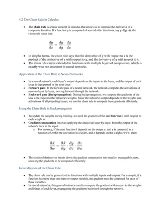 4.2 The Chain Rule in Calculus
 The chain rule is a basic concept in calculus that allows us to compute the derivative of a
composite function. If a function y is composed of several other functions, say y=f(g(x)), the
chain rule states that:
 In simpler terms, the chain rule says that the derivative of y with respect to x is the
product of the derivative of y with respect to g, and the derivative of g with respect to x.
 The chain rule can be extended to functions with multiple layers of composition, which is
exactly what we encounter in neural networks.
Application of the Chain Rule to Neural Networks
 In a neural network, each layer’s output depends on the inputs to the layer, and the output of each
layer is then passed to the next layer.
 Forward pass: In the forward pass of a neural network, the network computes the activations of
neurons layer by layer, moving forward through the network.
 Backward pass (Backpropagation): During backpropagation, we compute the gradients of the
loss with respect to the network's weights. Since the network's output depends on the weights and
activations of all preceding layers, we use the chain rule to compute these gradients efficiently.
Using the Chain Rule in Backpropagation
 To update the weights during training, we need the gradient of the cost function J with respect to
each weight w.
 Gradient computation involves applying the chain rule layer by layer, from the output of the
network back to the input.
o For instance, if the cost function J depends on the output y, and y is computed as a
function of z (the pre-activation in a layer), and z depends on the weights www, then:
 This chain of derivatives breaks down the gradient computation into smaller, manageable parts,
allowing the gradients to be computed efficiently.
Generalization of the Chain Rule
 The chain rule can be generalized to functions with multiple inputs and outputs. For example, if a
function has more than one input or output variable, the gradient must be computed for each of
these variables.
 In neural networks, this generalization is used to compute the gradient with respect to the weights
and biases of each layer, propagating the gradients backward through the network.
 